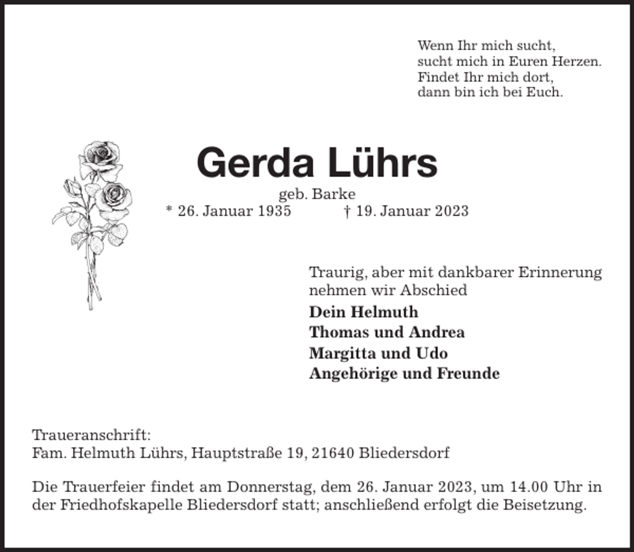 <p>Wenn Ihr mich sucht,<br />sucht mich in Euren Herzen.<br />Findet Ihr mich dort,<br />dann bin ich bei Euch.<br />Gerda Lührs<br />geb. Barke<br />* 26. Januar 1935 † 19. Januar 2023<br />Traurig, aber mit dankbarer Erinnerung<br />nehmen wir Abschied<br />Dein Helmuth<br />Thomas und Andrea<br />Margitta und Udo<br />Angehörige und Freunde<br />Traueranschrift:<br />Fam. Helmuth Lührs, Hauptstraße 19, 21640 Bliedersdorf</p><p>Die Trauerfeier findet am Donnerstag, dem 26. Januar 2023, um 14.00 Uhr in der Friedhofskapelle Bliedersdorf statt; anschließend erfolgt die Beisetzung.</p>