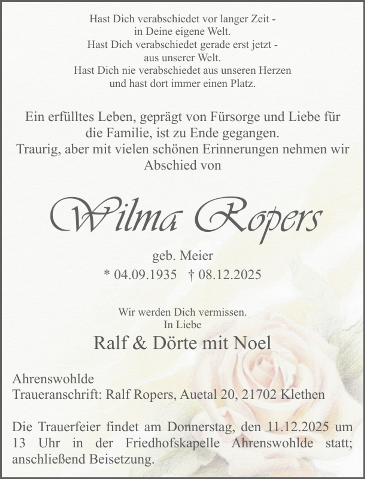 <p>Hast Dich verabschiedet vor langer Zeit in Deine eigene Welt.<br />Hast Dich verabschiedet gerade erst jetzt aus unserer Welt.<br />Hast Dich nie verabschiedet aus unseren Herzen<br />und hast dort immer einen Platz.</p><p>Ein erfülltes Leben, geprägt von Fürsorge und Liebe für<br />die Familie, ist zu Ende gegangen.<br />Traurig, aber mit vielen schönen Erinnerungen nehmen wir<br />Abschied von</p><p>Wilma Ropers<br />geb. Meier<br />* 04.09.1935 † 08.12.2025<br />Wir werden Dich vermissen.<br />In Liebe</p><p>Ralf &amp; Dörte mit Noel<br />Ahrenswohlde<br />Traueranschrift: Ralf Ropers, Auetal 20, 21702 Klethen<br />Die Trauerfeier findet am Donnerstag, den 11.12.2025 um<br />13 Uhr in der Friedhofskapelle Ahrenswohlde statt;<br />anschließend Beisetzung.</p>