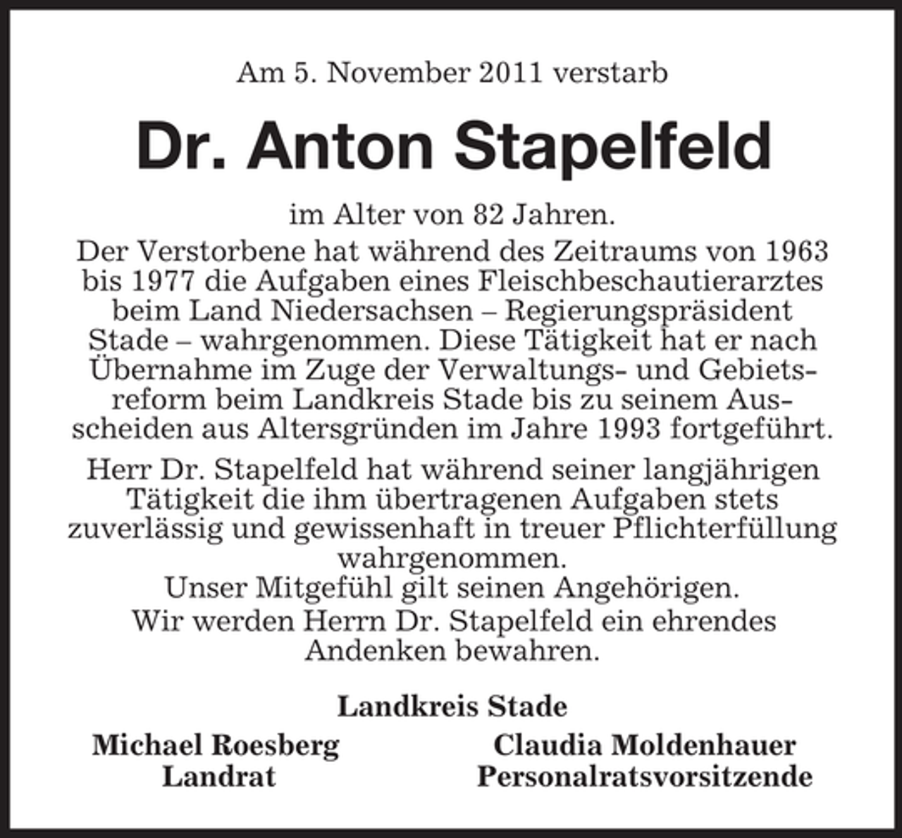 <p>Am 5. November 2011 verstarb<br />Dr. Anton Stapelfeld<br />im Alter von 82 Jahren.<br />Der Verstorbene hat während des Zeitraums von 1963 bis 1977 die Aufgaben eines Fleischbeschautierarztes beim Land Niedersachsen – Regierungspräsident<br />Stade – wahrgenommen. Diese Tätigkeit hat er nach Übernahme im Zuge der Verwaltungs- und Gebiets-<br />reform beim Landkreis Stade bis zu seinem Aus-<br />scheiden aus Altersgründen im Jahre 1993 fortgeführt.<br />Herr Dr. Stapelfeld hat während seiner langjährigen Tätigkeit die ihm übertragenen Aufgaben stets<br />zuverlässig und gewissenhaft in treuer Pflichterfüllung wahrgenommen.<br />Unser Mitgefühl gilt seinen Angehörigen.<br />Wir werden Herrn Dr. Stapelfeld ein ehrendes<br />Andenken bewahren.<br />Landkreis Stade<br />Michael Roesberg Claudia Moldenhauer<br />Landrat Personalratsvorsitzende</p>