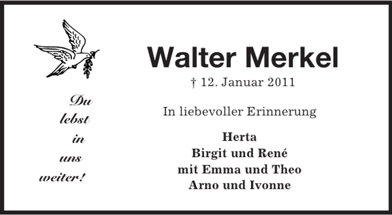 <p>Du<br />lebst<br />in<br />uns<br />weiter!<br />Walter Merkel<br />† 12. Januar 2011<br />In liebevoller Erinnerung<br />Herta<br />Birgit und René<br />mit Emma und Theo<br />Arno und Ivonne</p>