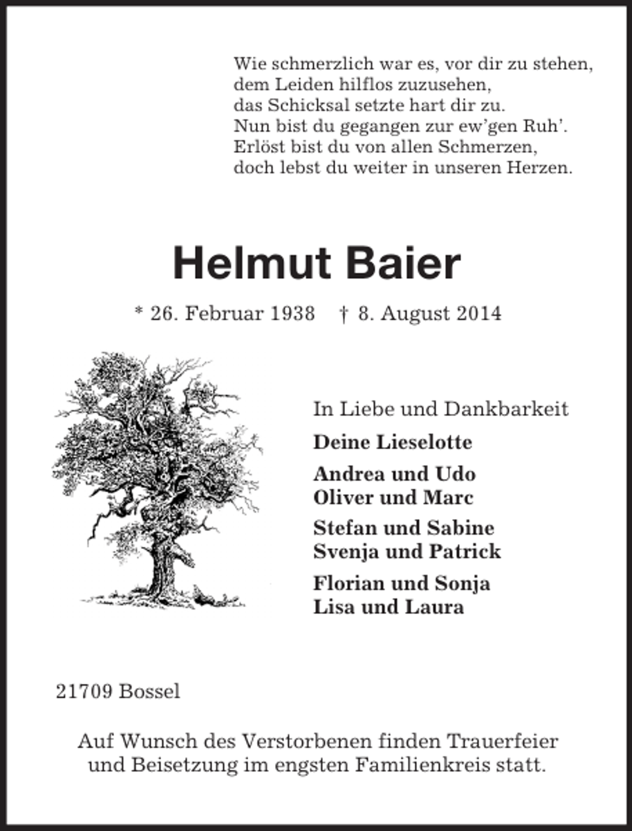 <p>Wie schmerzlich war es, vor dir zu stehen,<br />dem Leiden hilflos zuzusehen,<br />das Schicksal setzte hart dir zu.<br />Nun bist du gegangen zur ew’gen Ruh’.<br />Erlöst bist du von allen Schmerzen,<br />doch lebst du weiter in unseren Herzen.<br />Helmut Baier<br />* 26. Februar 1938 † 8. August 2014<br />In Liebe und Dankbarkeit<br />Deine Lieselotte<br />Andrea und Udo<br />Oliver und Marc<br />Stefan und Sabine<br />Svenja und Patrick<br />Florian und Sonja<br />Lisa und Laura<br />21709 Bossel</p><p>Auf Wunsch des Verstorbenen finden Trauerfeier<br />und Beisetzung im engsten Familienkreis statt.</p>