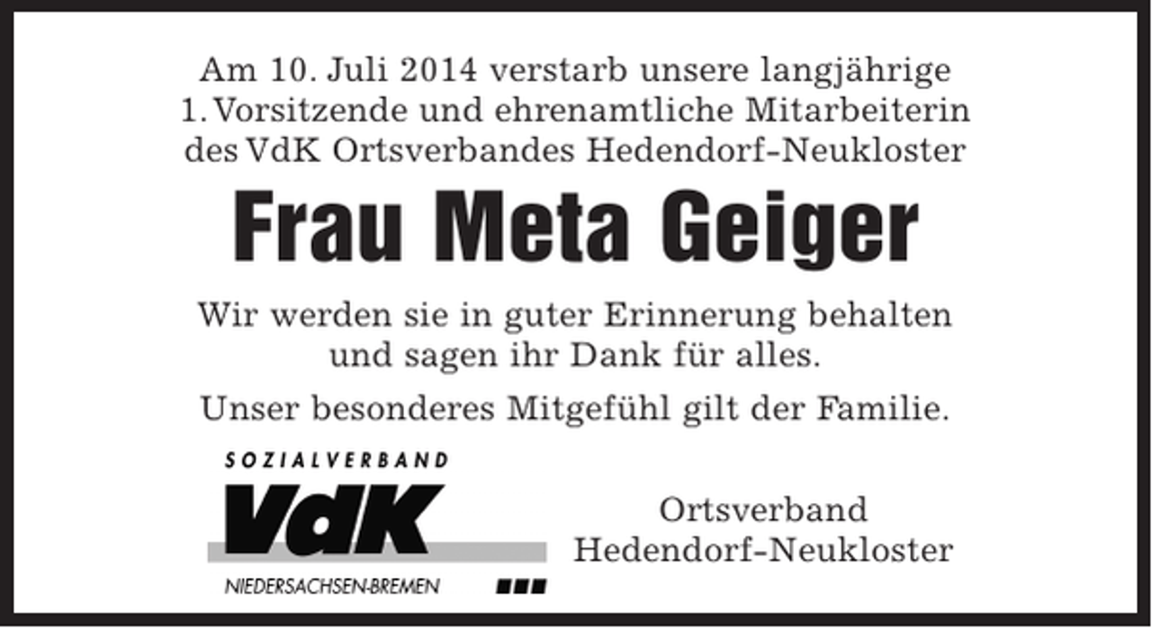 <p>Am 10. Juli 2014 verstarb unsere langjährige<br />1. Vorsitzende und ehrenamtliche Mitarbeiterin<br />des VdK Ortsverbandes Hedendorf-Neukloster</p><p>Frau Meta Geiger</p><p>Wir werden sie in guter Erinnerung behalten und sagen ihr Dank für alles.<br />Unser besonderes Mitgefühl gilt der Familie.</p><p>Ortsverband Hedendorf-Neukloster</p>