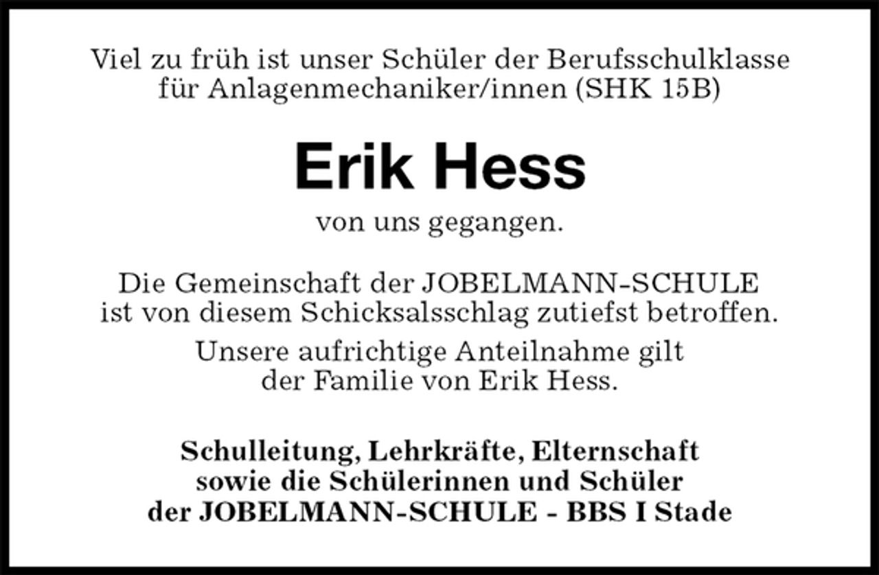 <p>Viel zu früh ist unser Schüler der Berufsschulklasse<br />für Anlagenmechaniker/innen (SHK 15B)<br />Erik Hess<br />von uns gegangen.<br />Die Gemeinschaft der JOBELMANN-SCHULE<br />ist von diesem Schicksalsschlag zutiefst betroffen.<br />Unsere aufrichtige Anteilnahme gilt<br />der Familie von Erik Hess.<br />Schulleitung, Lehrkräfte, Elternschaft<br />sowie die Schülerinnen und Schüler<br />der JOBELMANN-SCHULE - BBS I Stade</p>