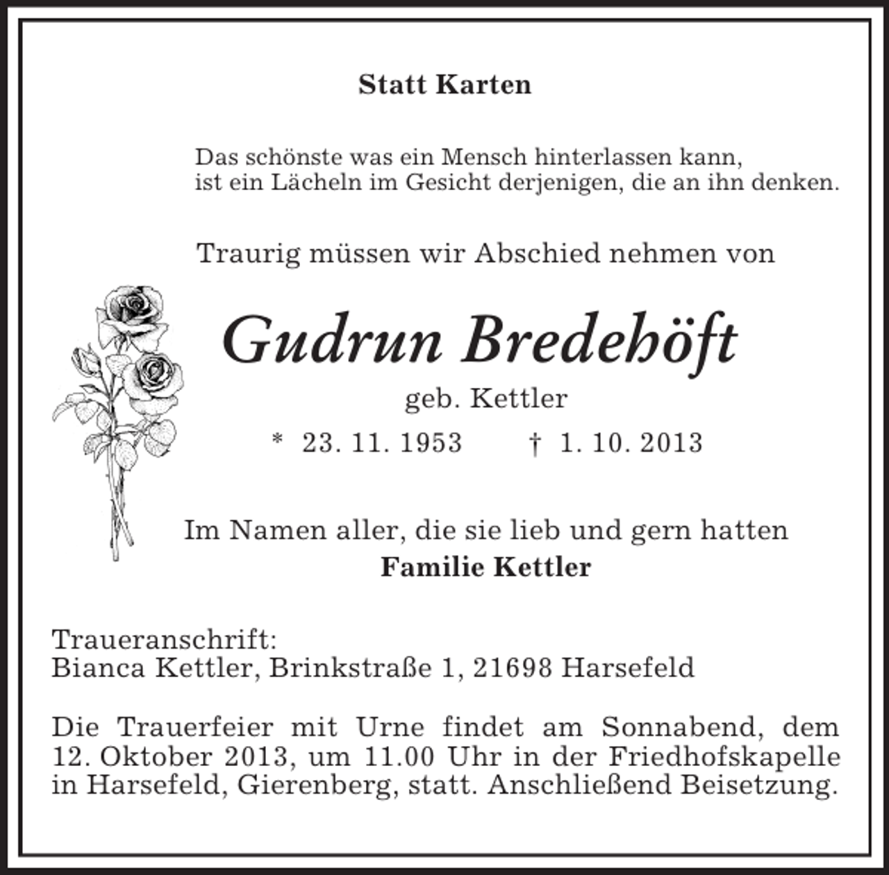 <p>Statt Karten<br />Das schönste was ein Mensch hinterlassen kann,<br />ist ein Lächeln im Gesicht derjenigen, die an ihn denken.<br />Traurig müssen wir Abschied nehmen von<br />Gudrun Bredehöft<br />geb. Kettler<br />* 23. 11. 1953 † 1. 10. 2013<br />Im Namen aller, die sie lieb und gern hatten<br />Familie Kettler<br />Traueranschrift:<br />Bianca Kettler, Brinkstraße 1, 21698 Harsefeld</p><p>Die Trauerfeier mit Urne findet am Sonnabend, dem 12. Oktober 2013, um 11.00 Uhr in der Friedhofskapelle in Harsefeld, Gierenberg, statt. Anschließend Beisetzung.</p>