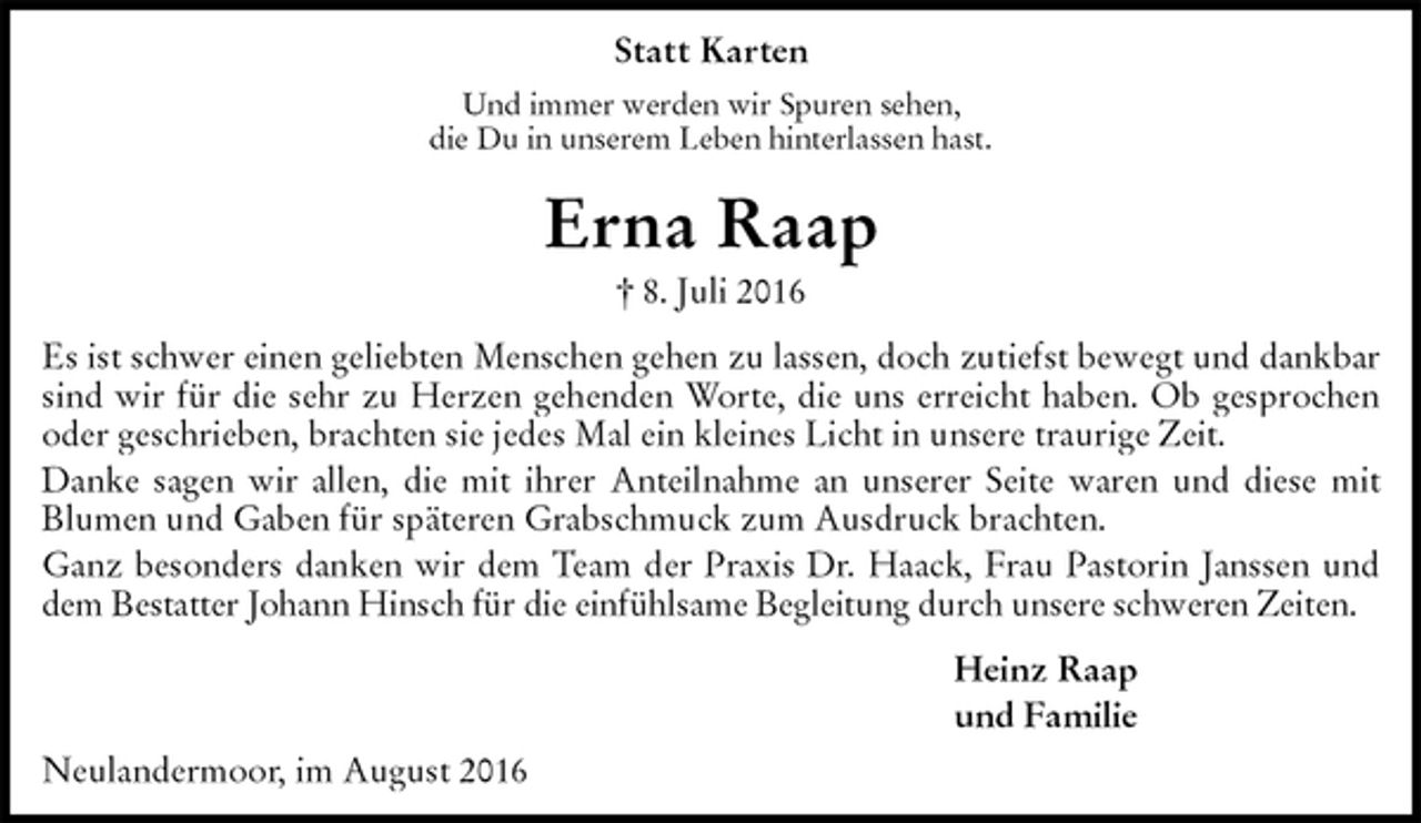 <p>Statt Karten<br />Und immer werden wir Spuren sehen,<br />die Du in unserem Leben hinterlassen hast.<br />Erna Raap<br />† 8. Juli 2016<br />Es ist schwer einen geliebten Menschen gehen zu lassen, doch zutiefst bewegt und dankbar sind wir für die sehr zu Herzen gehenden Worte, die uns erreicht haben. Ob gesprochen oder geschrieben, brachten sie jedes Mal ein kleines Licht in unsere traurige Zeit.<br />Danke sagen wir allen, die mit ihrer Anteilnahme an unserer Seite waren und diese mit Blumen und Gaben für späteren Grabschmuck zum Ausdruck brachten.<br />Ganz besonders danken wir dem Team der Praxis Dr. Haack, Frau Pastorin Janssen und dem Bestatter Johann Hinsch für die einfühlsame Begleitung durch unsere schweren Zeiten.<br />Heinz Raap<br />und Familie<br />Neulandermoor, im August 2016</p>