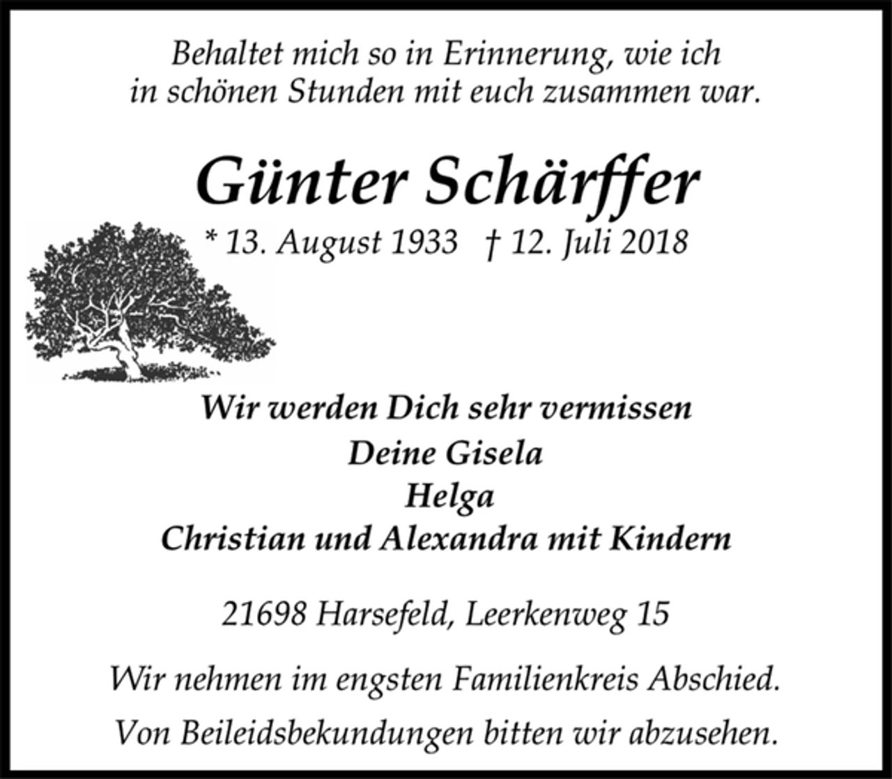 <p>Behaltet mich so in Erinnerung, wie ich<br />in schönen Stunden mit euch zusammen war.<br />Günter Schärffer<br />* 13. August 1933 † 12. Juli 2018<br />Wir werden Dich sehr vermissen<br />Deine Gisela<br />Helga<br />Christian und Alexandra mit Kindern<br />21698 Harsefeld, Leerkenweg 15<br />Wir nehmen im engsten Familienkreis Abschied.<br />Von Beileidsbekundungen bitten wir abzusehen.</p>