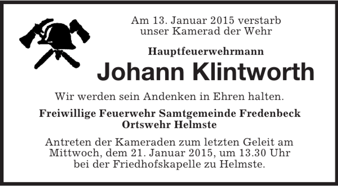 <p>Am 13. Januar 2015 verstarb<br />unser Kamerad der Wehr<br />Hauptfeuerwehrmann<br />Johann Klintworth<br />Wir werden sein Andenken in Ehren halten.<br />Freiwillige Feuerwehr Samtgemeinde Fredenbeck<br />Ortswehr Helmste<br />Antreten der Kameraden zum letzten Geleit am<br />Mittwoch, dem 21. Januar 2015, um 13.30 Uhr<br />bei der Friedhofskapelle zu Helmste.</p>