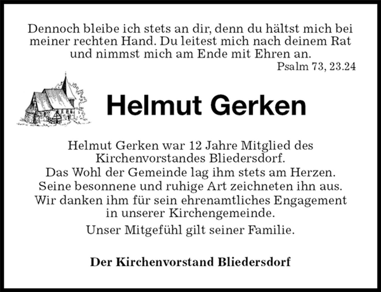 <p>Dennoch bleibe ich stets an dir, denn du hältst mich bei meiner rechten Hand. Du leitest mich nach deinem Rat<br />und nimmst mich am Ende mit Ehren an.<br />Psalm 73, 23.24<br />Helmut Gerken<br />Helmut Gerken war 12 Jahre Mitglied des<br />Kirchenvorstandes Bliedersdorf.<br />Das Wohl der Gemeinde lag ihm stets am Herzen.<br />Seine besonnene und ruhige Art zeichneten ihn aus.<br />Wir danken ihm für sein ehrenamtliches Engagement<br />in unserer Kirchengemeinde.<br />Unser Mitgefühl gilt seiner Familie.<br />Der Kirchenvorstand Bliedersdorf</p>