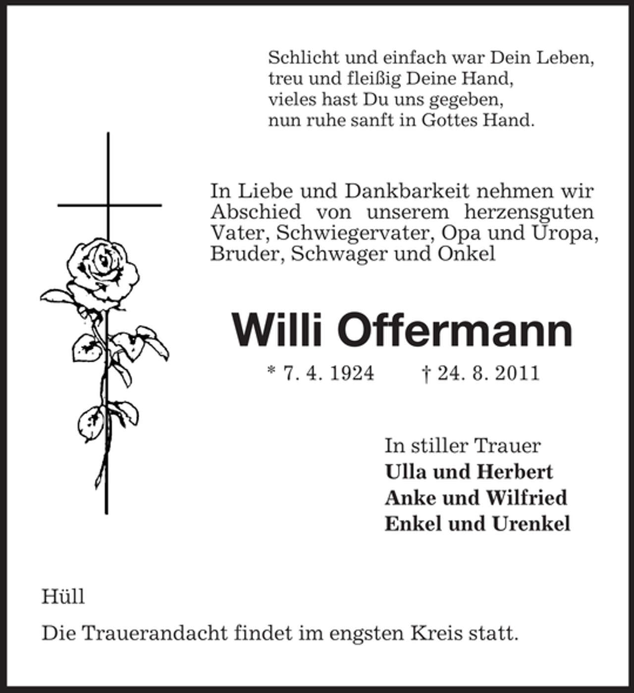 <p>Schlicht und einfach war Dein Leben,<br />treu und fleißig Deine Hand,<br />vieles hast Du uns gegeben,<br />nun ruhe sanft in Gottes Hand.</p><p>In Liebe und Dankbarkeit nehmen wir<br />Abschied von unserem herzensguten<br />Vater, Schwiegervater, Opa und Uropa,<br />Bruder, Schwager und Onkel</p><p>Willi Offermann<br />* 7. 4. 1924</p><p>† 24. 8. 2011</p><p>In stiller Trauer<br />Ulla und Herbert<br />Anke und Wilfried<br />Enkel und Urenkel</p><p>Hüll<br />Die Trauerandacht findet im engsten Kreis statt.</p>
