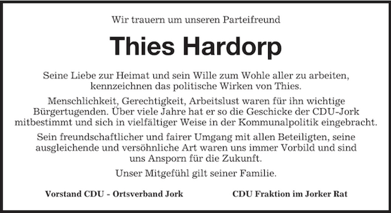<p>Wir trauern um unseren Parteifreund<br />Thies Hardorp<br />Seine Liebe zur Heimat und sein Wille zum Wohle aller zu arbeiten,<br />kennzeichnen das politische Wirken von Thies.<br />Menschlichkeit, Gerechtigkeit, Arbeitslust waren für ihn wichtige<br />Bürgertugenden. Über viele Jahre hat er so die Geschicke der CDU-Jork<br />mitbestimmt und sich in vielfältiger Weise in der Kommunalpolitik eingebracht.<br />Sein freundschaftlicher und fairer Umgang mit allen Beteiligten, seine<br />ausgleichende und versöhnliche Art waren uns immer Vorbild und sind<br />uns Ansporn für die Zukunft.<br />Unser Mitgefühl gilt seiner Familie.<br />Vorstand CDU - Ortsverband Jork CDU Fraktion im Jorker Rat</p>
