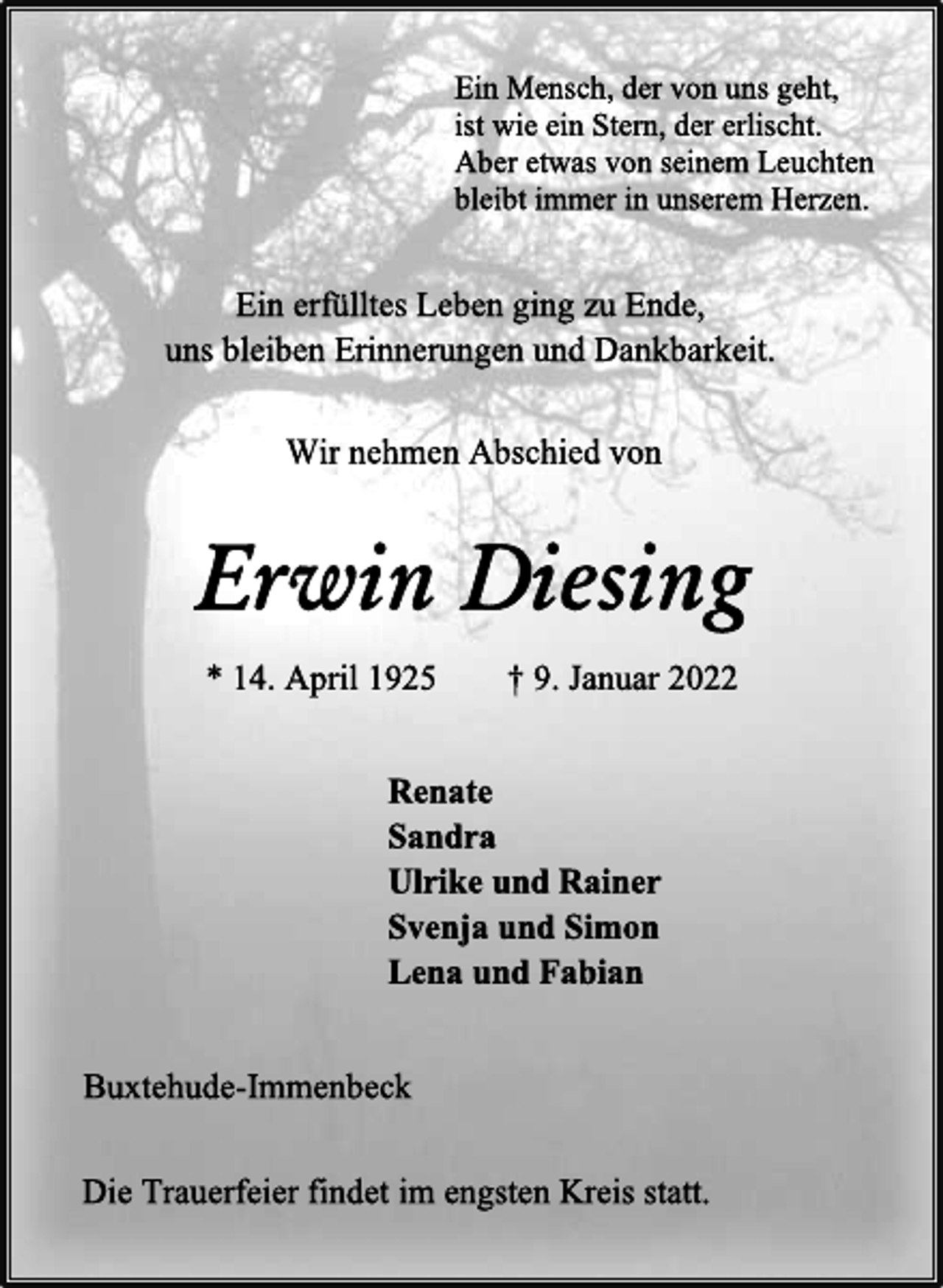 <p>Ein Mensch, der von uns geht,<br />ist wie ein Stern, der erlischt.<br />Aber etwas von seinem Leuchten<br />bleibt immer in unserem Herzen.<br />Ein erfülltes Leben ging zu Ende,<br />uns bleiben Erinnerungen und Dankbarkeit.<br />Wir nehmen Abschied von<br />Erwin Diesing<br />* 14. April 1925 † 9. Januar 2022<br />Renate<br />Sandra<br />Ulrike und Rainer<br />Svenja und Simon<br />Lena und Fabian<br />Buxtehude-Immenbeck<br />Die Trauerfeier findet im engsten Kreis statt.</p>