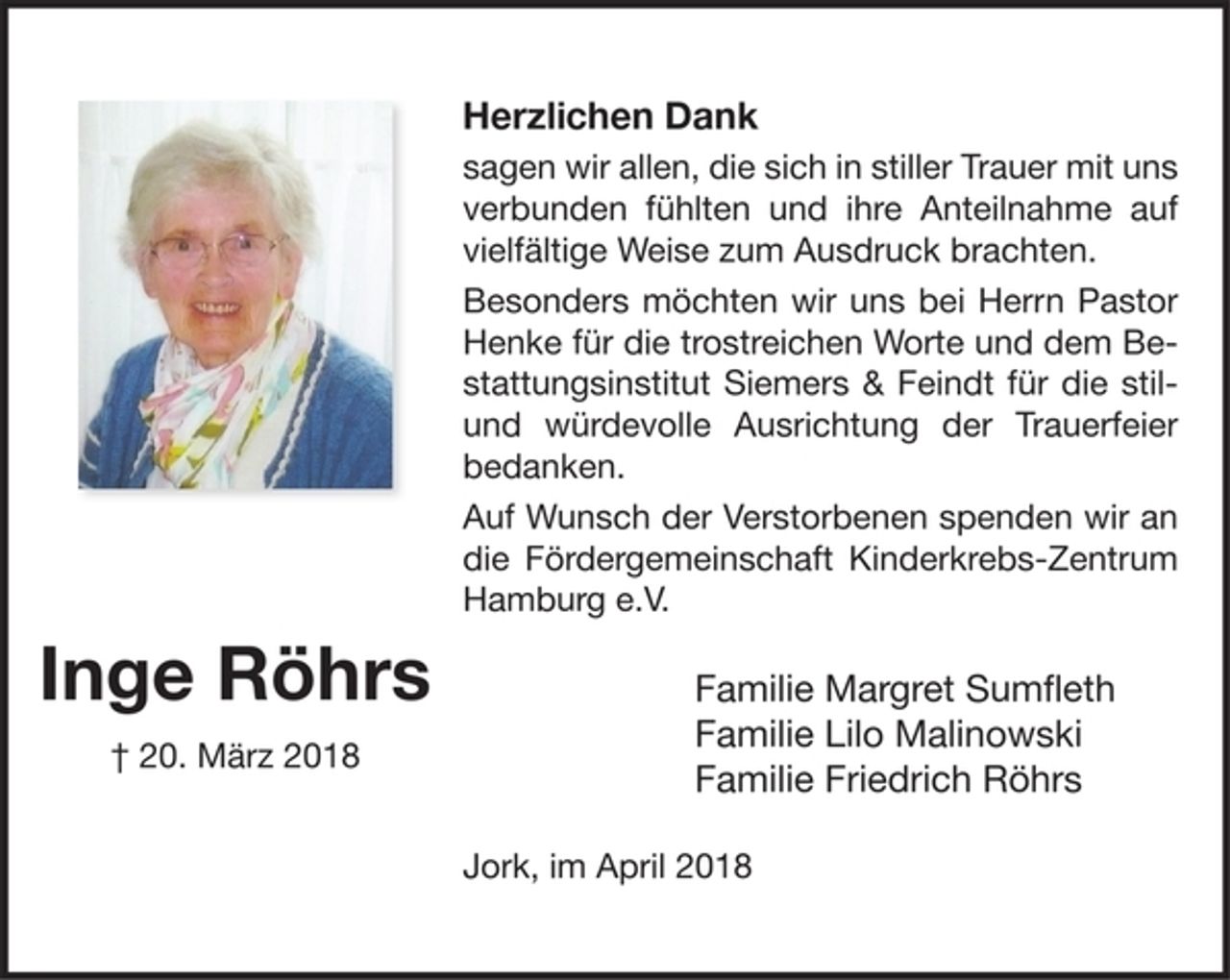 <p>Inge Röhrs<br />20. März 2018<br />Herzlichen Dank<br />sagen wir allen, die sich in stiller Trauer mit uns verbunden fühlten und ihre Anteilnahme auf vielfältige Weise zum Ausdruck brachten.<br />Besonders möchten wir uns bei Herrn Pastor Henke für die trostreichen Worte und dem Bestattungsinstitut Siermers &amp; Feindt für die stil- und würdevolle Ausrichtung der Trauerfeier bedanken.<br />Auf Wunsch der Verstorbenen spenden wir an die Fördergemeinschaft Kinderkrebs-Zentrum Hamburg e.V.<br />Familie Margret Sumfleth<br />Familie Lilo Malinowski<br />Familie Friedrich Röhrs<br />Jork, im April 2018</p>