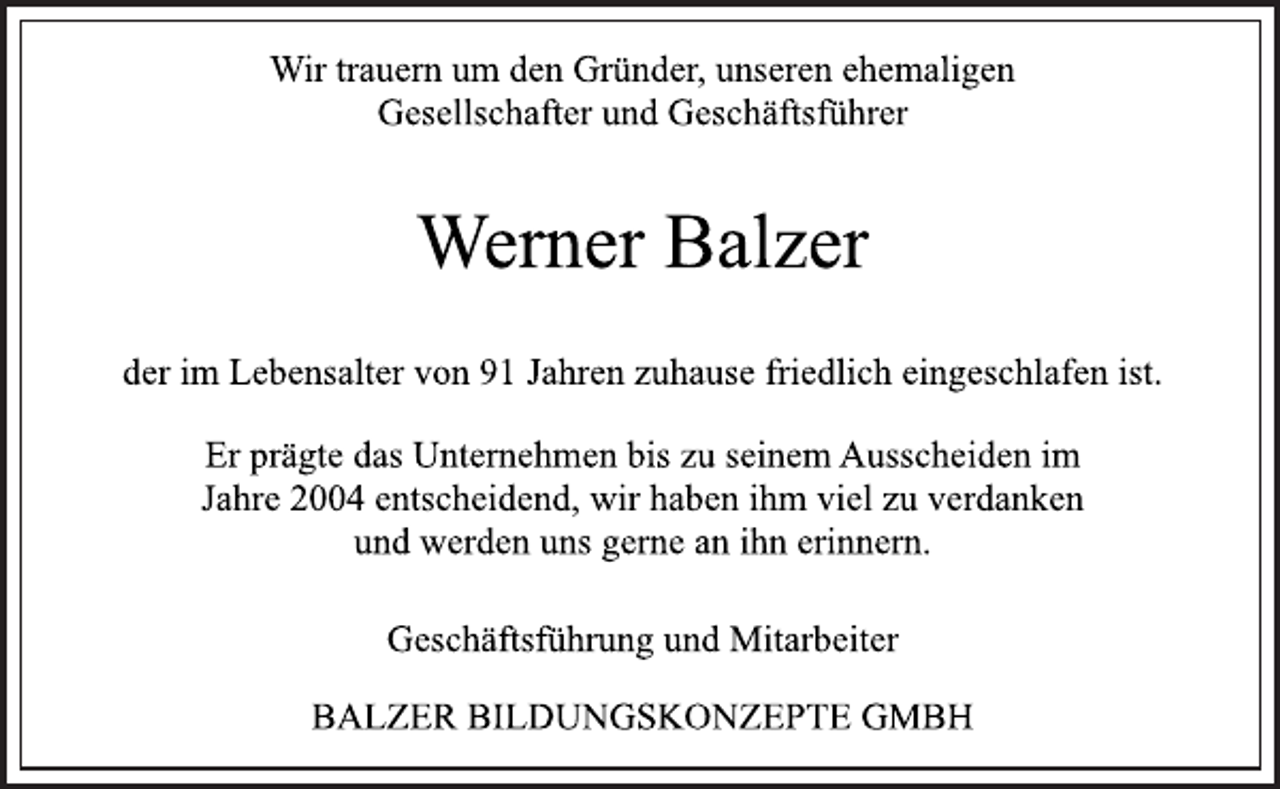 <p>Wir trauern um den Gründer, unseren ehemaligen<br />Gesellschafter und Geschäftsführer</p>
<p>Werner Balzer</p>
<p>der im Lebensalter von 91 Jahren zuhause friedlich eingeschlafen ist.</p>
<p>Er prägte das Unternehmen bis zu seinem Ausscheiden im<br />Jahre 2004 entscheidend, wir haben ihm viel zu verdanken<br />und werden uns gerne an ihn erinnern.</p>
<p>Geschäftsführung und Mitarbeiter</p>
<p>BALZER BILDUNGSKONZEPTE GMBH</p>