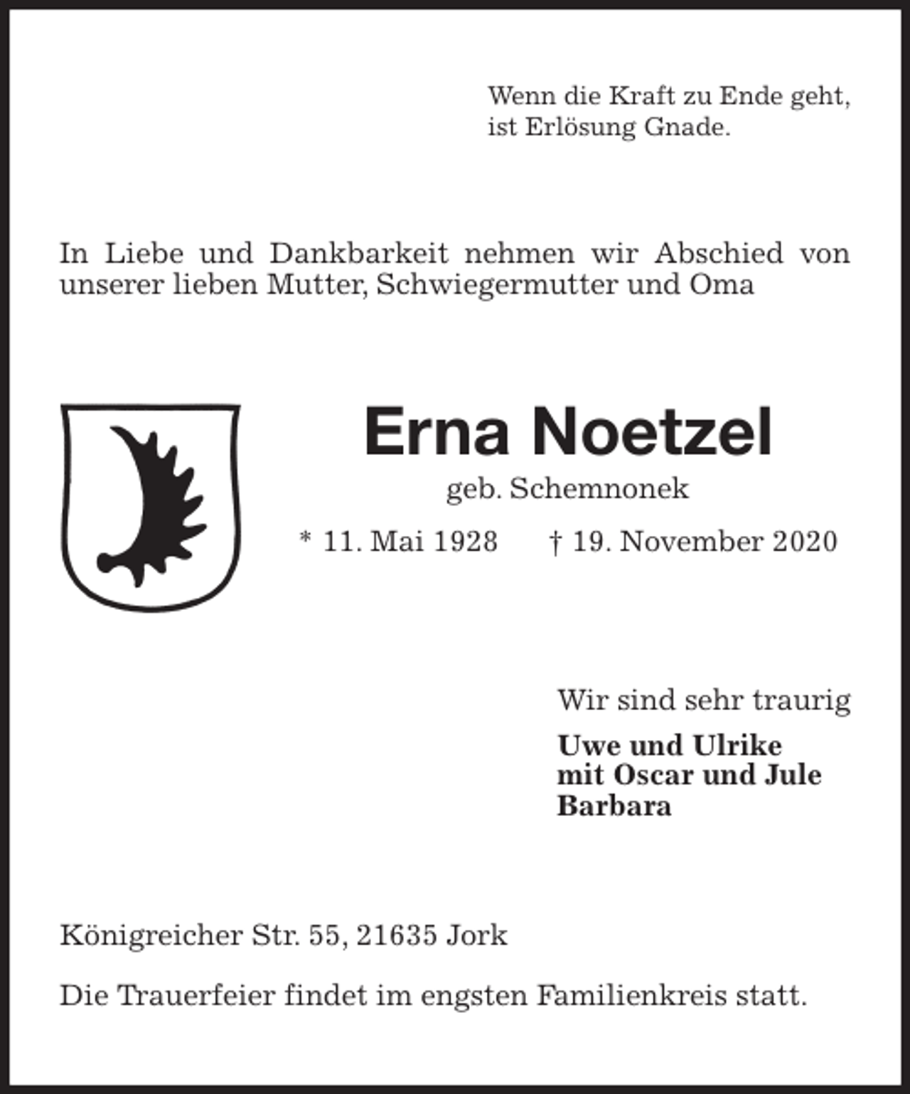 <p>Wenn die Kraft zu Ende geht,<br />ist Erlösung Gnade.<br />In Liebe und Dankbarkeit nehmen wir Abschied von unserer lieben Mutter, Schwiegermutter und Oma<br />Erna Noetzel<br />geb. Schemnonek<br />* 11. Mai 1928 † 19. November 2020</p>
<p>Wir sind sehr traurig<br />Uwe und Ulrike<br />mit Oscar und Jule<br />Barbara<br />Königreicher Str. 55, 21635 Jork<br />Die Trauerfeier findet im engsten Familienkreis statt.</p>