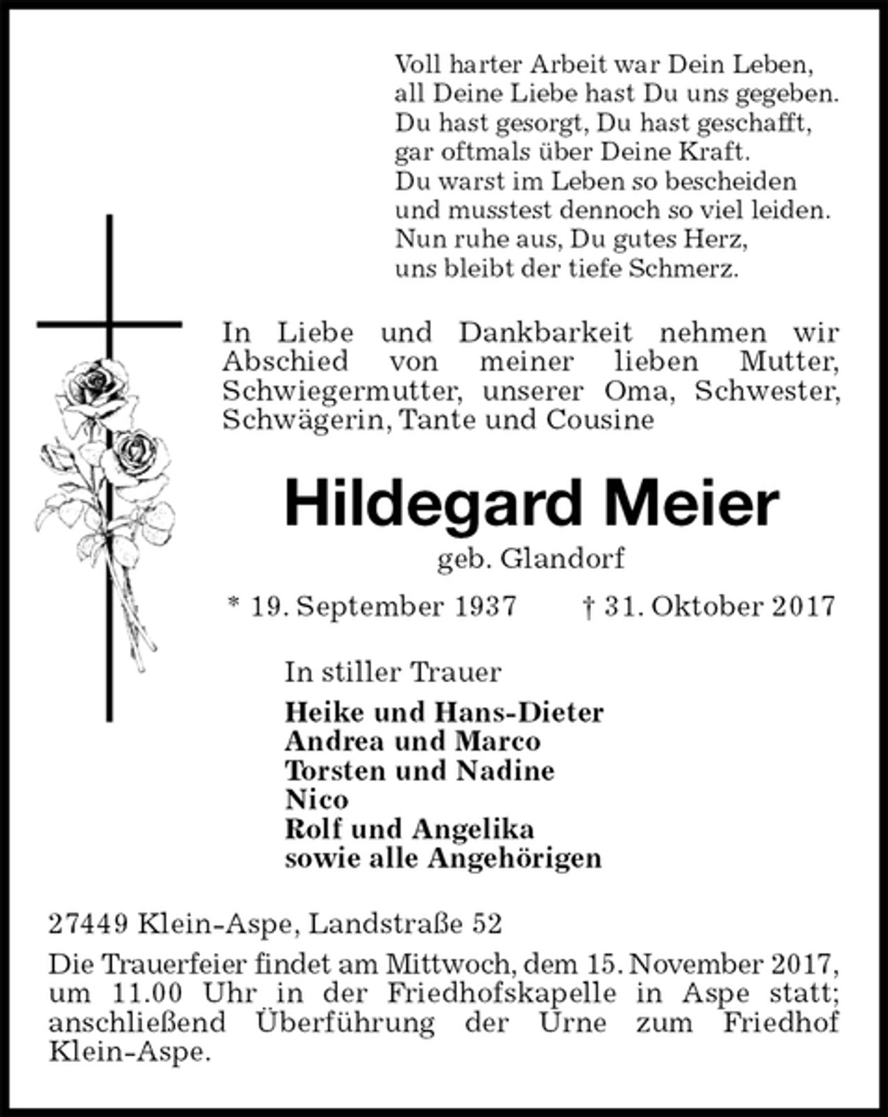 <p>Voll harter Arbeit war Dein Leben,<br />all Deine Liebe hast Du uns gegeben.<br />Du hast gesorgt, Du hast geschafft,<br />gar oftmals über Deine Kraft.<br />Du warst im Leben so bescheiden<br />und musstest dennoch so viel leiden.<br />Nun ruhe aus, Du gutes Herz,<br />uns bleibt der tiefe Schmerz.<br />In Liebe und Dankbarkeit nehmen wir<br />Abschied von meiner lieben Mutter,<br />Schwiegermutter, unserer Oma, Schwester, Schwägerin, Tante und Cousine<br />Hildegard Meier<br />geb. Glandorf<br />* 19. September 1937 † 31. Oktober 2017<br />In stiller Trauer<br />Heike und Hans-Dieter<br />Andrea und Marco<br />Torsten und Nadine<br />Nico<br />Rolf und Angelika<br />sowie alle Angehörigen<br />27449 Klein-Aspe, Landstraße 52<br />Die Trauerfeier findet am Mittwoch, dem 15. November 2017, um 11.00 Uhr in der Friedhofskapelle in Aspe statt;<br />anschließend Überführung der Urne zum Friedhof Klein-Aspe.</p>