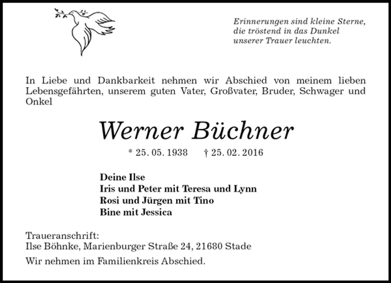 <p>Erinnerungen sind kleine Sterne,<br />die tröstend in das Dunkel<br />unserer Trauer leuchten.<br />In Liebe und Dankbarkeit nehmen wir Abschied von meinem lieben<br />Lebensgefährten, unserem guten Vater, Großvater, Bruder, Schwager und Onkel<br />Werner Büchner<br />* 25. 05. 1938 † 25. 02. 2016<br />Deine Ilse<br />Iris und Peter mit Teresa und Lynn<br />Rosi und Jürgen mit Tino<br />Bine mit Jessica<br />Traueranschrift:<br />Ilse Böhnke, Marienburger Straße 24, 21680 Stade<br />Wir nehmen im Familienkreis Abschied.</p>