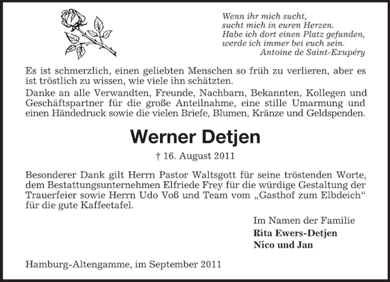 <p>Wenn ihr mich sucht,<br />sucht mich in euren Herzen.<br />Habe ich dort einen Platz gefunden,<br />werde ich immer bei euch sein.<br />Antoine de Saint-Exupéry</p><p>Es ist schmerzlich, einen geliebten Menschen so früh zu verlieren, aber es<br />ist tröstlich zu wissen, wie viele ihn schätzten.<br />Danke an alle Verwandten, Freunde, Nachbarn, Bekannten, Kollegen und<br />Geschäftspartner für die große Anteilnahme, eine stille Umarmung und<br />einen Händedruck sowie die vielen Briefe, Blumen, Kränze und Geldspenden.</p><p>Werner Detjen<br />† 16. August 2011<br />Besonderer Dank gilt Herrn Pastor Waltsgott für seine tröstenden Worte,<br />dem Bestattungsunternehmen Elfriede Frey für die würdige Gestaltung der<br />Trauerfeier sowie Herrn Udo Voß und Team vom „Gasthof zum Elbdeich“<br />für die gute Kaffeetafel.<br />Im Namen der Familie<br />Rita Ewers-Detjen<br />Nico und Jan<br />Hamburg-Altengamme, im September 2011</p>