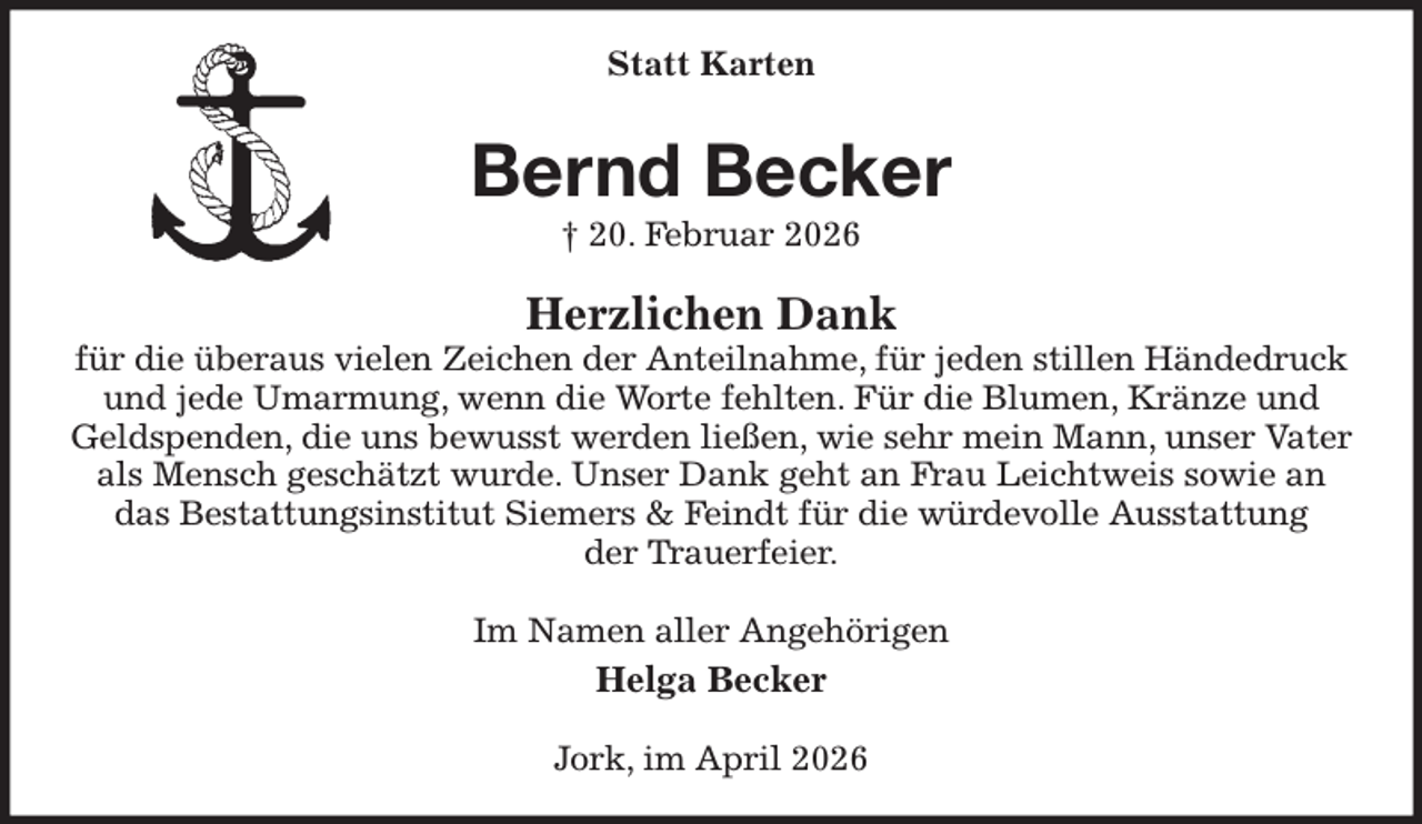 <p>Statt Karten<br />Bernd Becker<br />† 20. Februar 2026<br />Herzlichen Dank<br />für die überaus vielen Zeichen der Anteilnahme, für jeden stillen Händedruck<br />und jede Umarmung, wenn die Worte fehlten. Für die Blumen, Kränze und Geldspenden, die uns bewusst werden ließen, wie sehr mein Mann, unser Vater als Mensch geschätzt wurde. Unser Dank geht an Frau Leichtweis sowie an<br />das Bestattungsinstitut Siemers &amp; Feindt für die würdevolle Ausstattung<br />der Trauerfeier.<br />Im Namen aller Angehörigen<br />Helga Becker<br />Jork, im April 2026</p>