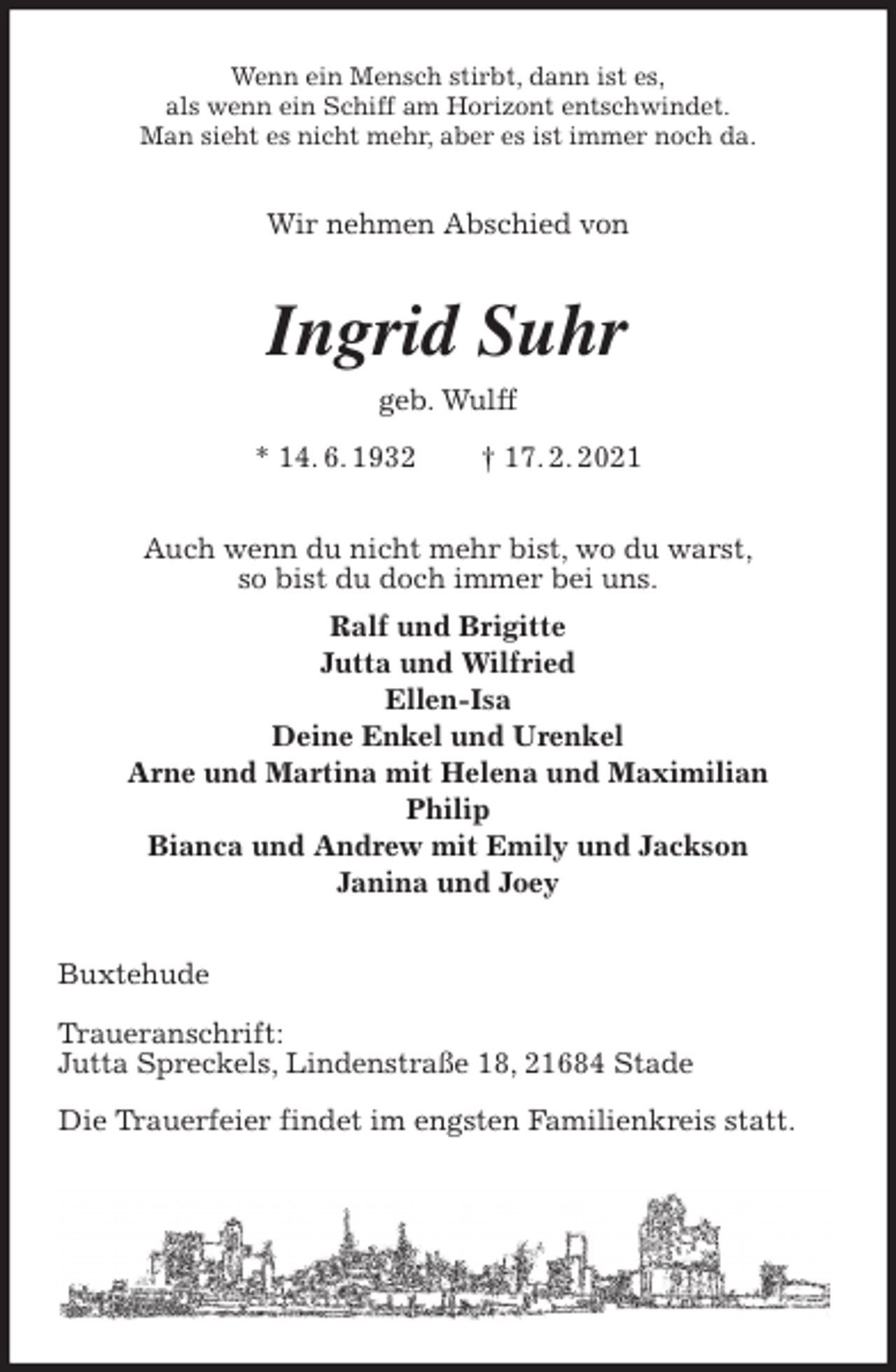 <p>Wenn ein Mensch stirbt, dann ist es,<br />als wenn ein Schiff am Horizont entschwindet.<br />Man sieht es nicht mehr, aber es ist immer noch da.<br />Wir nehmen Abschied von<br />Ingrid Suhr<br />geb. Wulff<br />* 14. 6. 1932 † 17. 2. 2021<br />Auch wenn du nicht mehr bist, wo du warst,<br />so bist du doch immer bei uns.<br />Ralf und Brigitte<br />Jutta und Wilfried<br />Ellen-Isa<br />Deine Enkel und Urenkel<br />Arne und Martina mit Helena und Maximilian<br />Philip<br />Bianca und Andrew mit Emily und Jackson<br />Janina und Joey<br />Buxtehude</p>
<p>Traueranschrift:<br />Jutta Spreckels, Lindenstraße 18, 21684 Stade</p>
<p>Die Trauerfeier findet im engsten Familienkreis statt.</p>