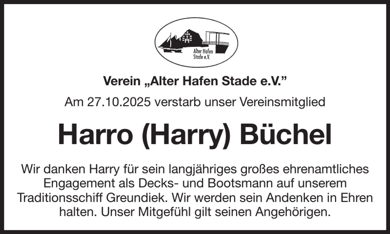 <p>Verein „Alter Hafen Stade e.V.”<br />Am 27.10.2025 verstarb unser Vereinsmitglied<br />Harro (Harry) Büchel<br />Wir danken Harry für sein langjähriges großes ehrenamtliches Engagement als Decks- und Bootsmann auf unserem<br />Traditionsschiff Greundiek. Wir werden sein Andenken in Ehren halten. Unser Mitgefühl gilt seinen Angehörigen.</p>