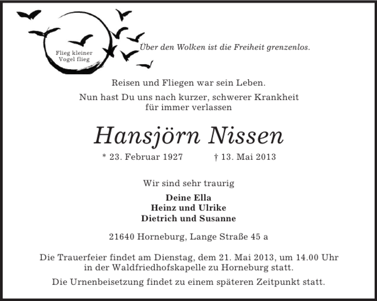 <p>Flieg kleiner<br />Vogel flieg<br />Über den Wolken ist die Freiheit grenzenlos.</p><p>Reisen und Fliegen war sein Leben.<br />Nun hast Du uns nach kurzer, schwerer Krankheit<br />für immer verlassen<br />Hansjörn Nissen<br />* 23. Februar 1927 † 13. Mai 2013<br />Wir sind sehr traurig<br />Deine Ella<br />Heinz und Ulrike<br />Dietrich und Susanne<br />21640 Horneburg, Lange Straße 45 a</p><p>Die Trauerfeier findet am Dienstag, dem 21. Mai 2013, um 14.00 Uhr<br />in der Waldfriedhofskapelle zu Horneburg statt.<br />Die Urnenbeisetzung findet zu einem späteren Zeitpunkt statt.</p>