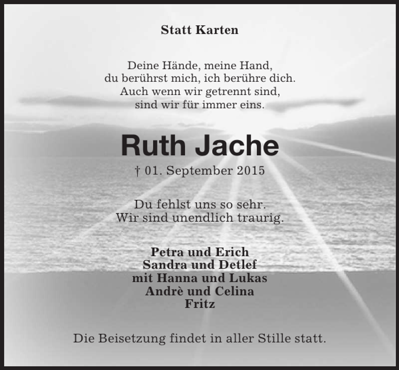 <p>Statt Karten<br />Deine Hände, meine Hand,<br />du berührst mich, ich berühre dich.<br />Auch wenn wir getrennt sind,<br />sind wir für immer eins.<br />Ruth Jache<br />† 01. September 2015<br />Du fehlst uns so sehr.<br />Wir sind unendlich traurig.<br />Petra und Erich<br />Sandra und Detlef<br />mit Hanna und Lukas<br />Andrè und Celina<br />Fritz<br />Die Beisetzung findet in aller Stille statt.</p>