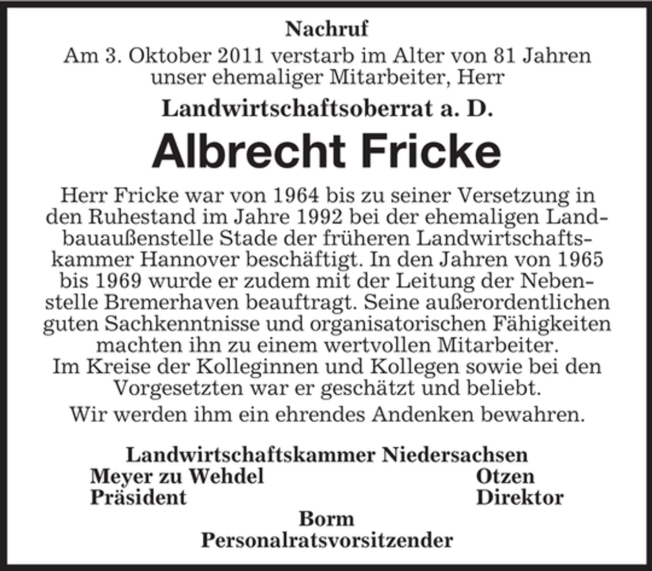 <p>Nachruf<br />Am 3. Oktober 2011 verstarb im Alter von 81 Jahren unser ehemaliger Mitarbeiter, Herr<br />Landwirtschaftsoberrat a. D.<br />Albrecht Fricke<br />Herr Fricke war von 1964 bis zu seiner Versetzung in den Ruhestand im Jahre 1992 bei der ehemaligen Landbauaußenstelle Stade der früheren Landwirtschaftskammer Hannover beschäftigt. In den Jahren von 1965 bis 1969 wurde er zudem mit der Leitung der Nebenstelle Bremerhaven beauftragt. Seine außerordentlichen guten Sachkenntnisse und organisatorischen Fähigkeiten<br />machten ihn zu einem wertvollen Mitarbeiter.<br />Im Kreise der Kolleginnen und Kollegen sowie bei den Vorgesetzten war er geschätzt und beliebt.<br />Wir werden ihm ein ehrendes Andenken bewahren.<br />Landwirtschaftskammer Niedersachsen<br />Meyer zu Wehdel Otzen<br />Präsident Direktor<br />Borm<br />Personalratsvorsitzender</p>