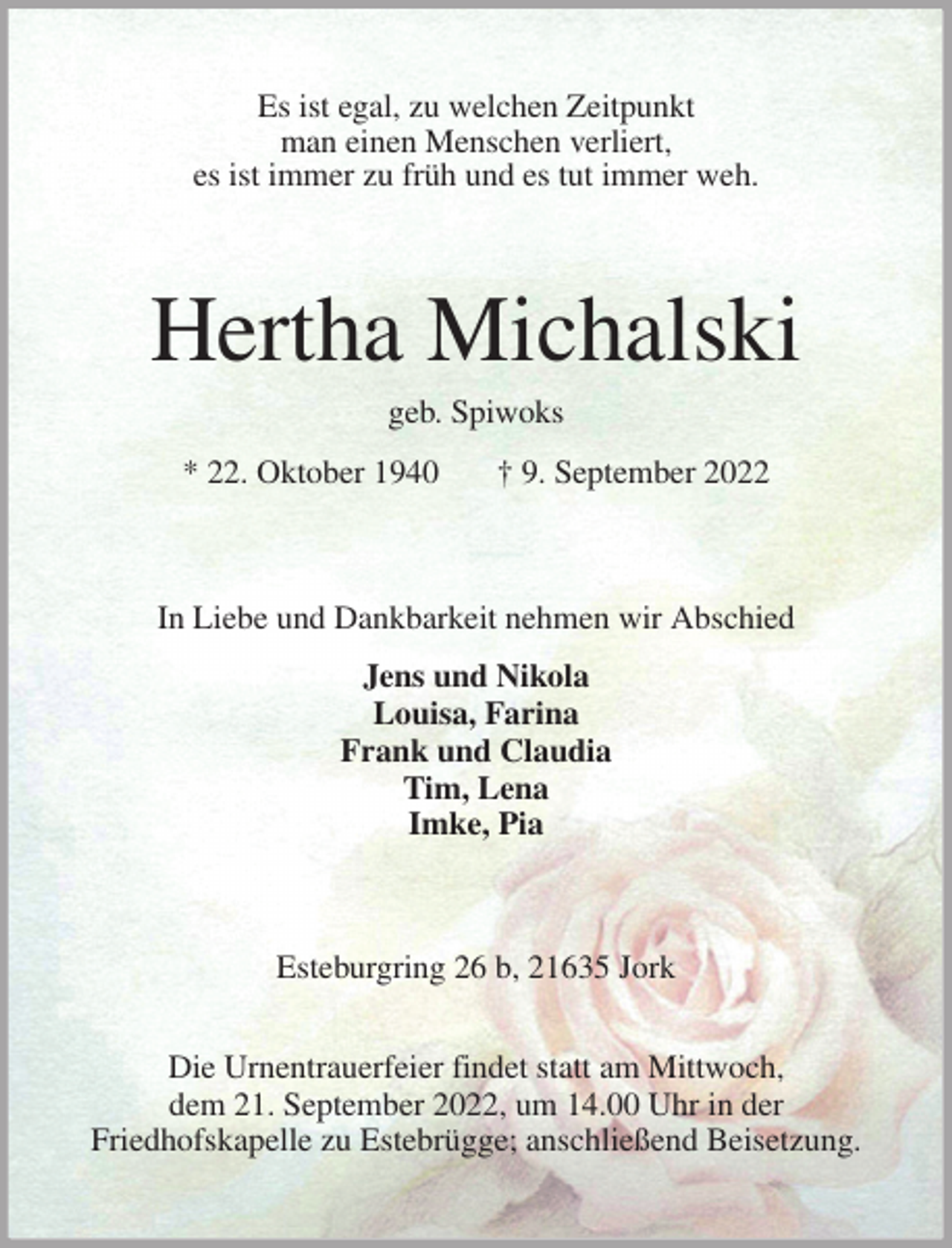 <p>Es ist egal, zu welchen Zeitpunkt<br />man einen Menschen verliert,<br />es ist immer zu früh und es tut immer weh.<br />Hertha Michalski<br />geb. Spiwoks<br />* 22. Oktober 1940 † 9. September 2022<br />In Liebe und Dankbarkeit nehmen wir Abschied</p><p>Jens und Nikola<br />Louisa, Farina<br />Frank und Claudia<br />Tim, Lena<br />Imke, Pia<br />Esteburgring 26 b, 21635 Jork</p><p>Die Urnentrauerfeier findet statt am Mittwoch,<br />dem 21. September 2022, um 14.00 Uhr in der<br />Friedhofskapelle zu Estebrügge; anschließend Beisetzung.</p>