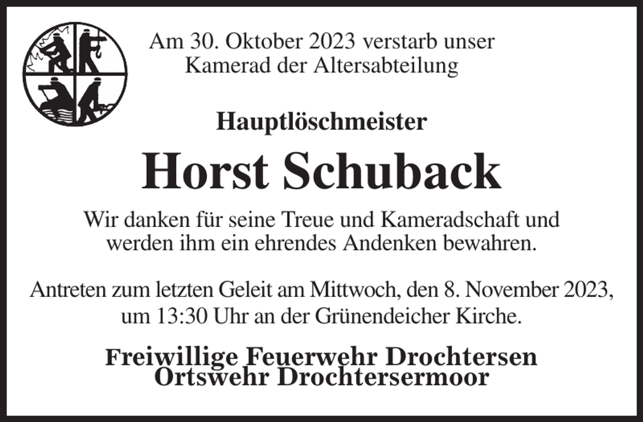 <p>Am 30. Oktober 2023 verstarb unser<br />Kamerad der Altersabteilung<br />Hauptlöschmeister</p><p>Horst Schuback<br />Wir danken für seine Treue und Kameradschaft und<br />werden ihm ein ehrendes Andenken bewahren.<br />Antreten zum letzten Geleit am Mittwoch, den 8. November 2023,<br />um 13:30 Uhr an der Grünendeicher Kirche.</p><p>Freiwillige Feuerwehr Drochtersen<br />Ortswehr Drochtersermoor</p>