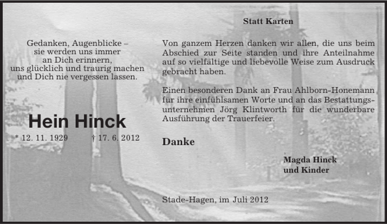 <p>Statt Karten</p><p>Von ganzem Herzen danken wir allen, die uns beim<br />Abschied zur Seite standen und ihre Anteilnahme auf so vielfältige und liebevolle Weise zum Ausdruck<br />gebracht haben.</p><p>Einen besonderen Dank an Frau Ahlborn-Honemann für ihre einfühlsamen Worte und an das Bestattungsunternehmen Jörg Klintworth für die wunderbare Ausführung der Trauerfeier.</p><p>Danke</p><p>Magda Hinck<br />und Kinder</p><p>Stade-Hagen, im Juli 2012</p><p>Gedanken, Augenblicke –<br />sie werden uns immer<br />an Dich erinnern,<br />uns glücklich und traurig machen<br />und Dich nie vergessen lassen.</p><p>Hein Hinck<br />* 12. 11. 1929 † 17. 6. 2012</p>