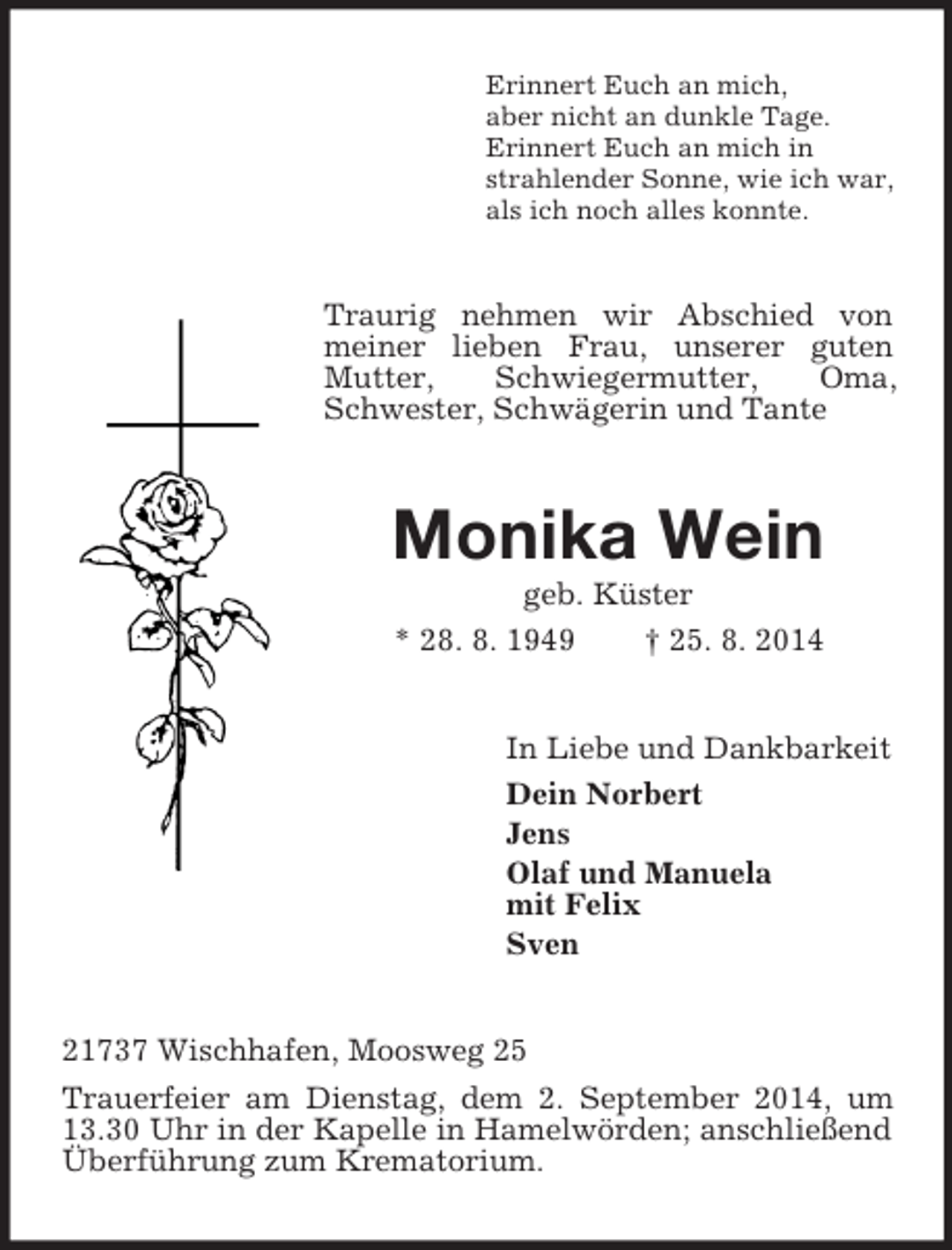 <p>Erinnert Euch an mich,<br />aber nicht an dunkle Tage.<br />Erinnert Euch an mich in<br />strahlender Sonne, wie ich war,<br />als ich noch alles konnte.<br />Traurig nehmen wir Abschied von meiner lieben Frau, unserer guten Mutter, Schwiegermutter, Oma, Schwester, Schwägerin und Tante<br />Monika Wein<br />geb. Küster<br />* 28. 8. 1949 † 25. 8. 2014<br />In Liebe und Dankbarkeit<br />Dein Norbert<br />Jens<br />Olaf und Manuela<br />mit Felix<br />Sven<br />21737 Wischhafen, Moosweg 25<br />Trauerfeier am Dienstag, dem 2. September 2014, um 13.30 Uhr in der Kapelle in Hamelwörden; anschließend Überführung zum Krematorium.</p>