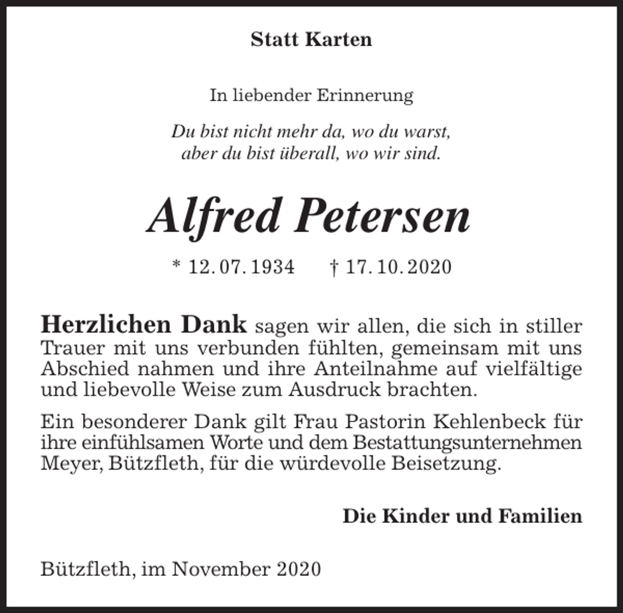 <p>Statt Karten<br />In liebender Erinnerung</p>
<p>Du bist nicht mehr da, wo du warst,<br />aber du bist überall, wo wir sind.<br />Alfred Petersen</p>
<p>* 12. 07. 1934 † 17. 10. 2020<br />Herzlichen Dank sagen wir allen, die sich in stiller Trauer mit uns verbunden fühlten, gemeinsam mit uns Abschied nahmen und ihre Anteilnahme auf vielfältige und liebevolle Weise zum Ausdruck brachten.<br />Ein besonderer Dank gilt Frau Pastorin Kehlenbeck für ihre einfühlsamen Worte und dem Bestattungsunternehmen<br />Meyer, Bützfleth, für die würdevolle Beisetzung.<br />Die Kinder und Familien<br />Bützfleth, im November 2020</p>