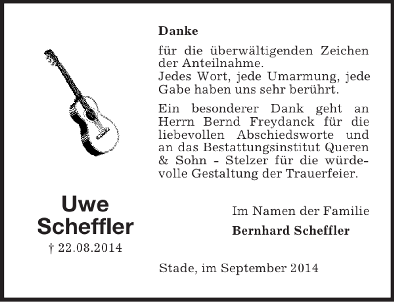 <p>Uwe<br />Scheffler<br />† 22.08.2014<br />Danke<br />für die überwältigenden Zeichen der Anteilnahme.<br />Jedes Wort, jede Umarmung, jede Gabe haben uns sehr berührt.<br />Ein besonderer Dank geht an Herrn Bernd Freydanck für die liebevollen Abschiedsworte und an das Bestattungsinstitut Queren</p>