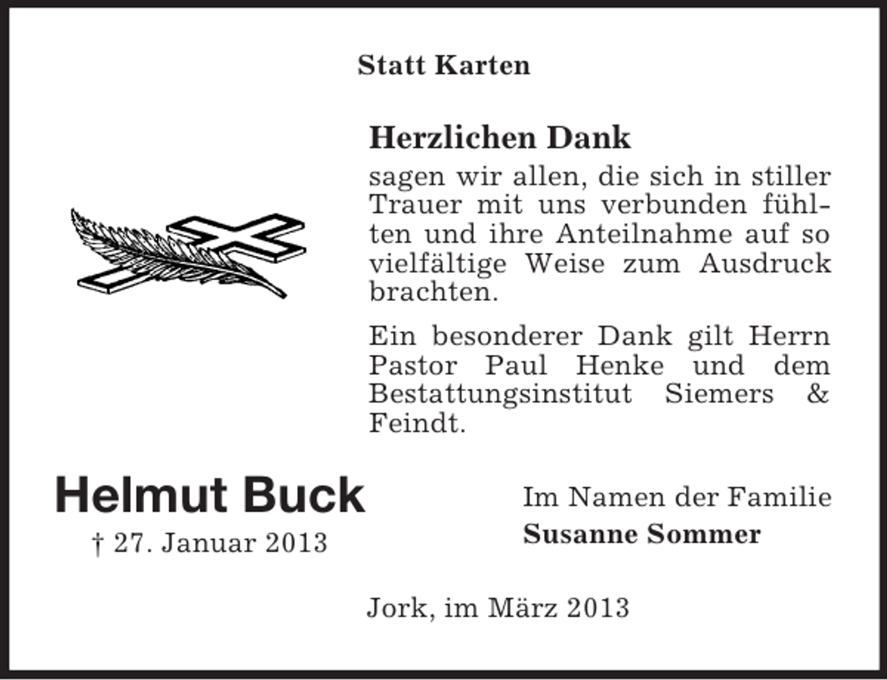 <p>Statt Karten</p><p>Herzlichen Dank<br />sagen wir allen, die sich in stiller<br />Trauer mit uns verbunden fühlten und ihre Anteilnahme auf so<br />vielfältige Weise zum Ausdruck<br />brachten.<br />Ein besonderer Dank gilt Herrn<br />Pastor Paul Henke und dem<br />Bestattungsinstitut Siemers &amp;<br />Feindt.</p><p>Helmut Buck<br />† 27. Januar 2013</p><p>Im Namen der Familie<br />Susanne Sommer<br />Jork, im März 2013</p>