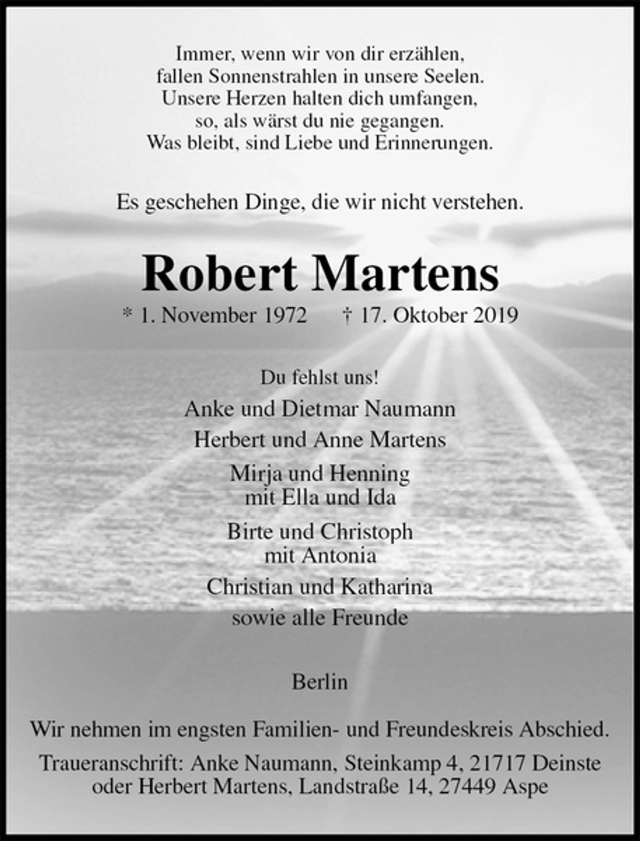 <p>Immer, wenn wir von dir erzählen,<br />fallen Sonnenstrahlen in unsere Seelen.<br />Unsere Herzen halten dich umfangen,<br />so, als wärst du nie gegangen.<br />Was bleibt, sind Liebe und Erinnerungen.<br />Es geschehen Dinge, die wir nicht verstehen.<br />Robert Martens<br />* 1. November 1972 † 17. Oktober 2019<br />Du fehlst uns!<br />Anke und Dietmar Naumann<br />Herbert und Anne Martens<br />Mirja und Henning<br />mit Ella und Ida<br />Birte und Christoph<br />mit Antonia<br />Christian und Katharina<br />sowie alle Freunde<br />Berlin</p><p>Wir nehmen im engsten Familien- und Freundeskreis Abschied.<br />Traueranschrift: Anke Naumann, Steinkamp 4, 21717 Deinste<br />oder Herbert Martens, Landstraße 14, 27449 Aspe</p>