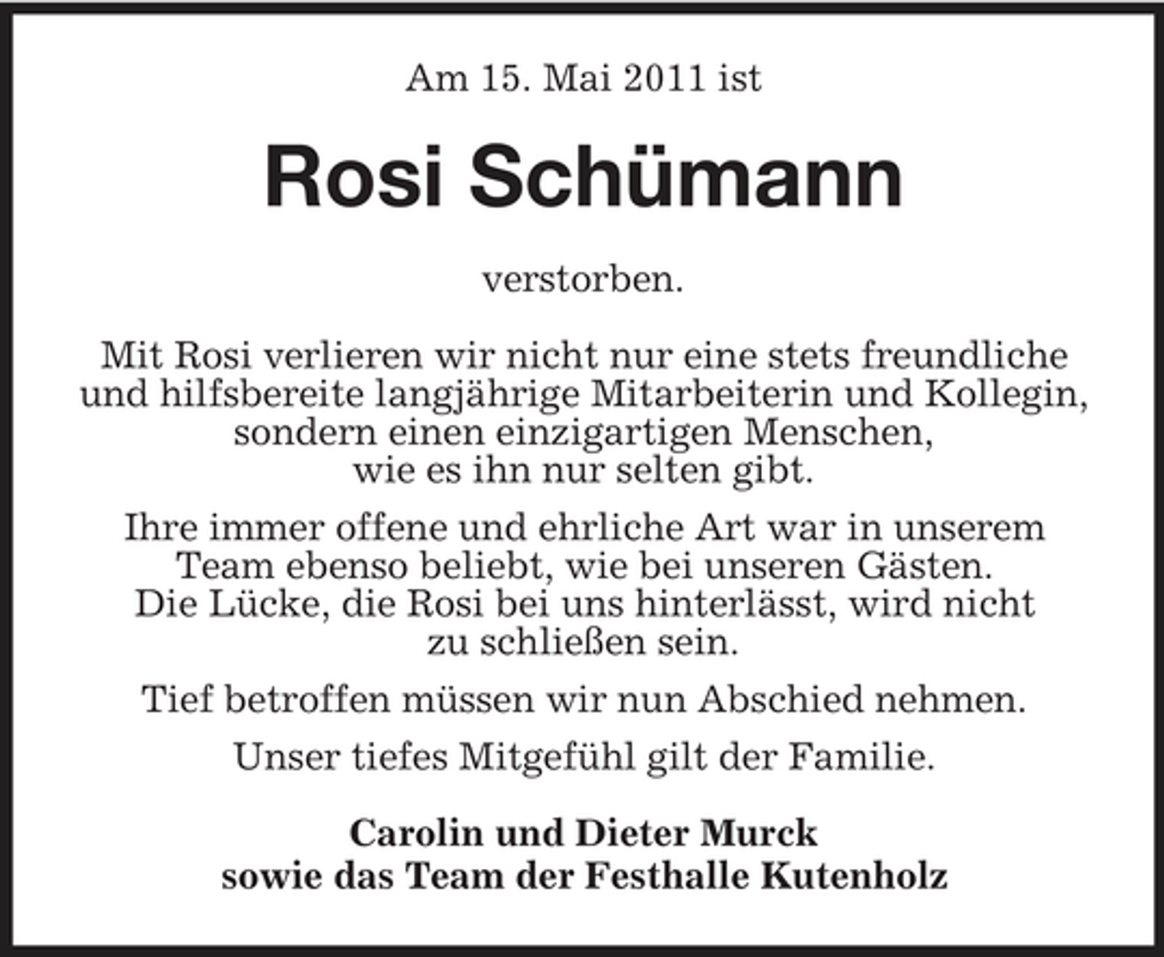 <p>Am 15. Mai 2011 ist</p><p>Rosi Schümann<br />verstorben. Mit Rosi verlieren wir nicht nur eine stets freundliche und hilfsbereite langjährige Mitarbeiterin und Kollegin, sondern einen einzigartigen Menschen, wie es ihn nur selten gibt. Ihre immer offene und ehrliche Art war in unserem Team ebenso beliebt, wie bei unseren Gästen. Die Lücke, die Rosi bei uns hinterlässt, wird nicht zu schließen sein. Tief betroffen müssen wir nun Abschied nehmen. Unser tiefes Mitgefühl gilt der Familie. Carolin und Dieter Murck sowie das Team der Festhalle Kutenholz</p>