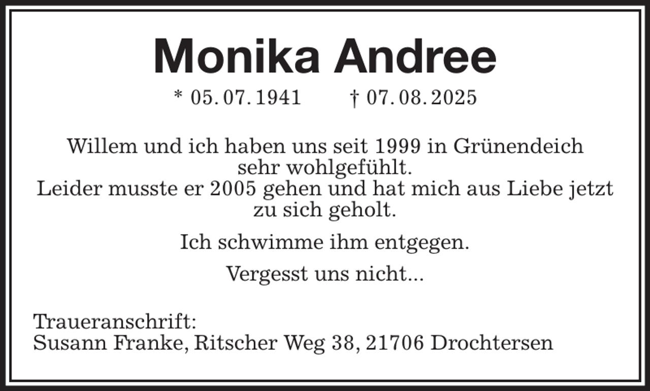 <p>Monika Andree<br />* 05. 07. 1941 † 07. 08. 2025<br />Willem und ich haben uns seit 1999 in Grünendeich<br />sehr wohlgefühlt.<br />Leider musste er 2005 gehen und hat mich aus Liebe jetzt zu sich geholt.<br />Ich schwimme ihm entgegen.<br />Vergesst uns nicht...<br />Traueranschrift:<br />Susann Franke, Ritscher Weg 38, 21706 Drochtersen</p>