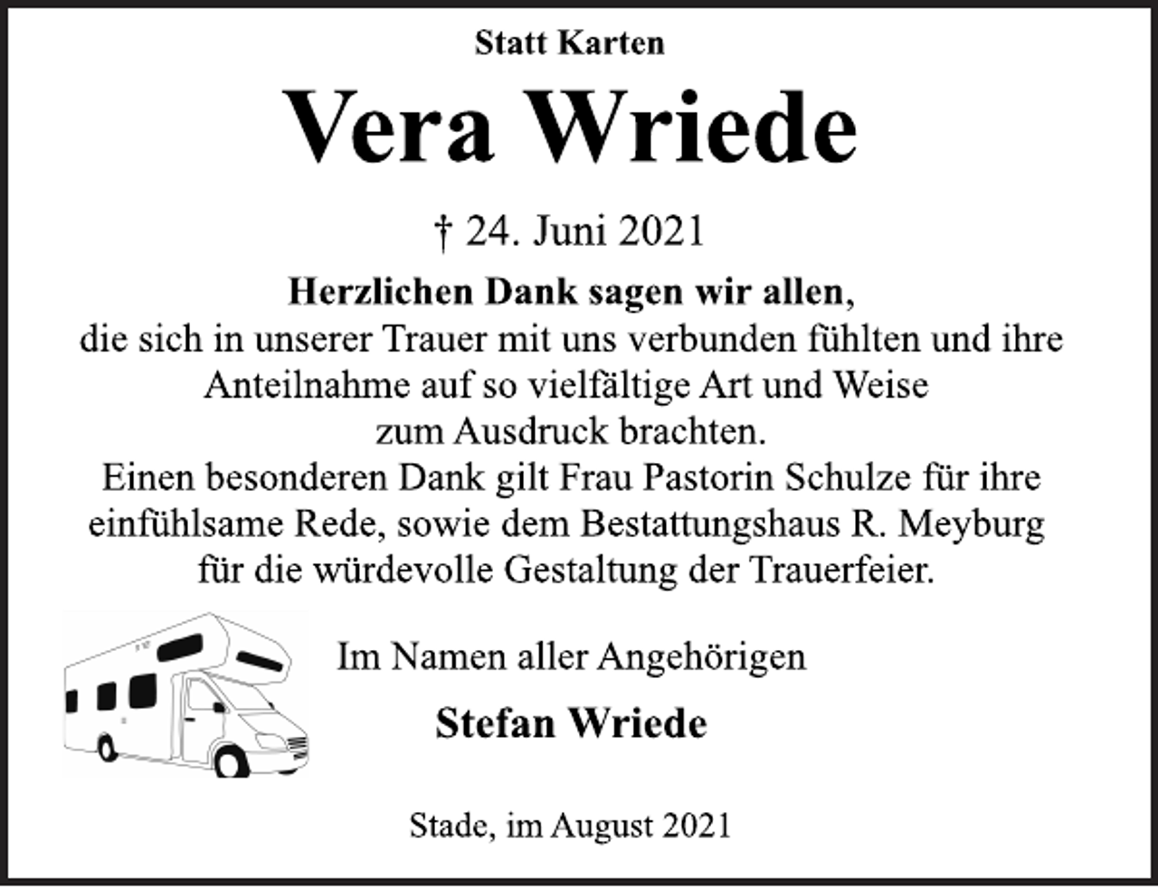 <p>Statt Karten</p>
<p>Vera Wriede</p>
<p>† 24. Juni 2021<br />Herzlichen Dank sagen wir allen,<br />die sich in unserer Trauer mit uns verbunden fühlten und ihre<br />Anteilnahme auf so vielfältige Art und Weise<br />zum Ausdruck brachten.<br />Einen besonderen Dank gilt Frau Pastorin Schulze für ihre<br />einfühlsame Rede, sowie dem Bestattungshaus R. Meyburg<br />für die würdevolle Gestaltung der Trauerfeier.</p>
<p>Im Namen aller Angehörigen</p>
<p>Stefan Wriede</p>
<p>Stade, im August 2021</p>
