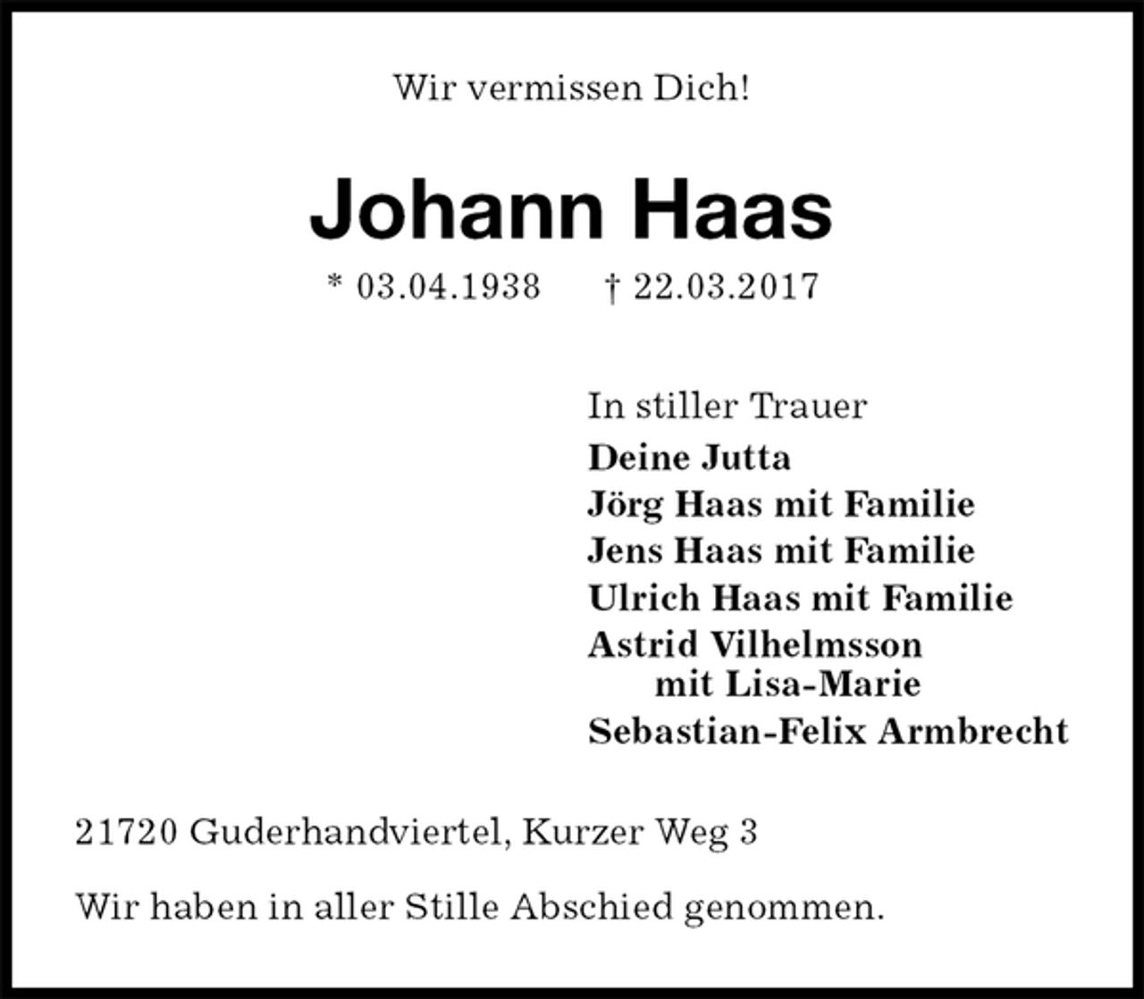 <p>Wir vermissen Dich!<br />Johann Haas<br />* 03.04.1938 † 22.03.2017<br />In stiller Trauer<br />Deine Jutta<br />Jörg Haas mit Familie<br />Jens Haas mit Familie<br />Ulrich Haas mit Familie<br />Astrid Vilhelmsson<br />mit Lisa-Marie<br />Sebastian-Felix Armbrecht<br />21720 Guderhandviertel, Kurzer Weg 3</p><p>Wir haben in aller Stille Abschied genommen.</p>
