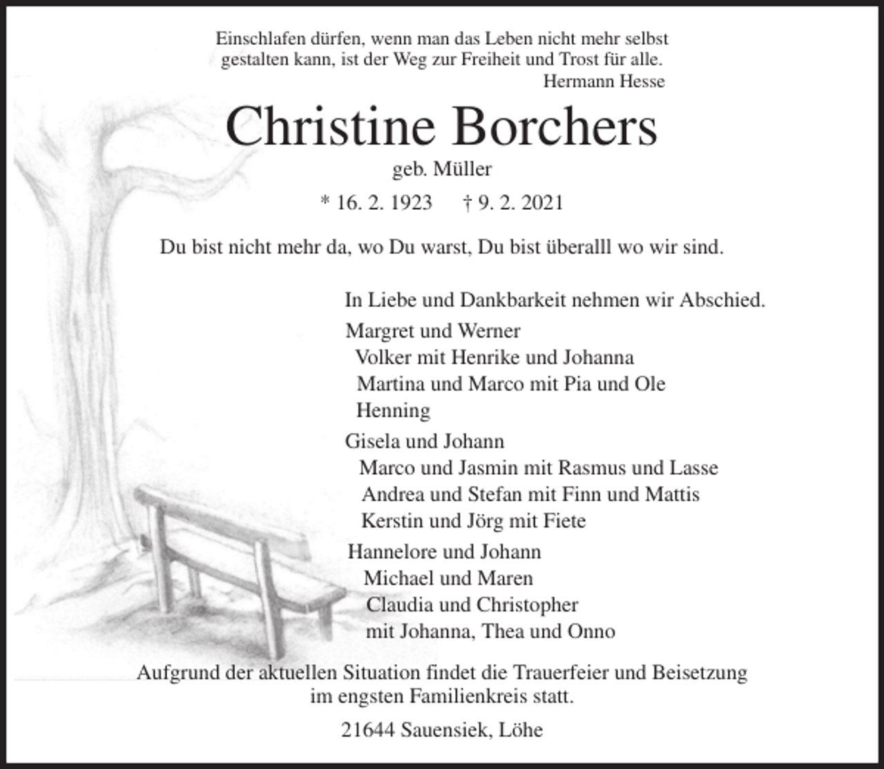 <p>Einschlafen dürfen, wenn man das Leben nicht mehr selbst<br />gestalten kann, ist der Weg zur Freiheit und Trost für alle.<br />Hermann Hesse<br />Christine Borchers<br />geb. Müller<br />* 16. 2. 1923 † 9. 2. 2021</p>
<p>Du bist nicht mehr da, wo Du warst, Du bist überalll wo wir sind.</p>
<p>In Liebe und Dankbarkeit nehmen wir Abschied.<br />Margret und Werner<br />Volker mit Henrike und Johanna<br />Martina und Marco mit Pia und Ole<br />Henning<br />Gisela und Johann<br />Marco und Jasmin mit Rasmus und Lasse<br />Andrea und Stefan mit Finn und Mattis<br />Kerstin und Jörg mit Fiete<br />Hannelore und Johann<br />Michael und Maren<br />Claudia und Christopher<br />mit Johanna, Thea und Onno<br />Aufgrund der aktuellen Situation findet die Trauerfeier und Beisetzung<br />im engsten Familienkreis statt.<br />21644 Sauensiek, Löhe</p>
