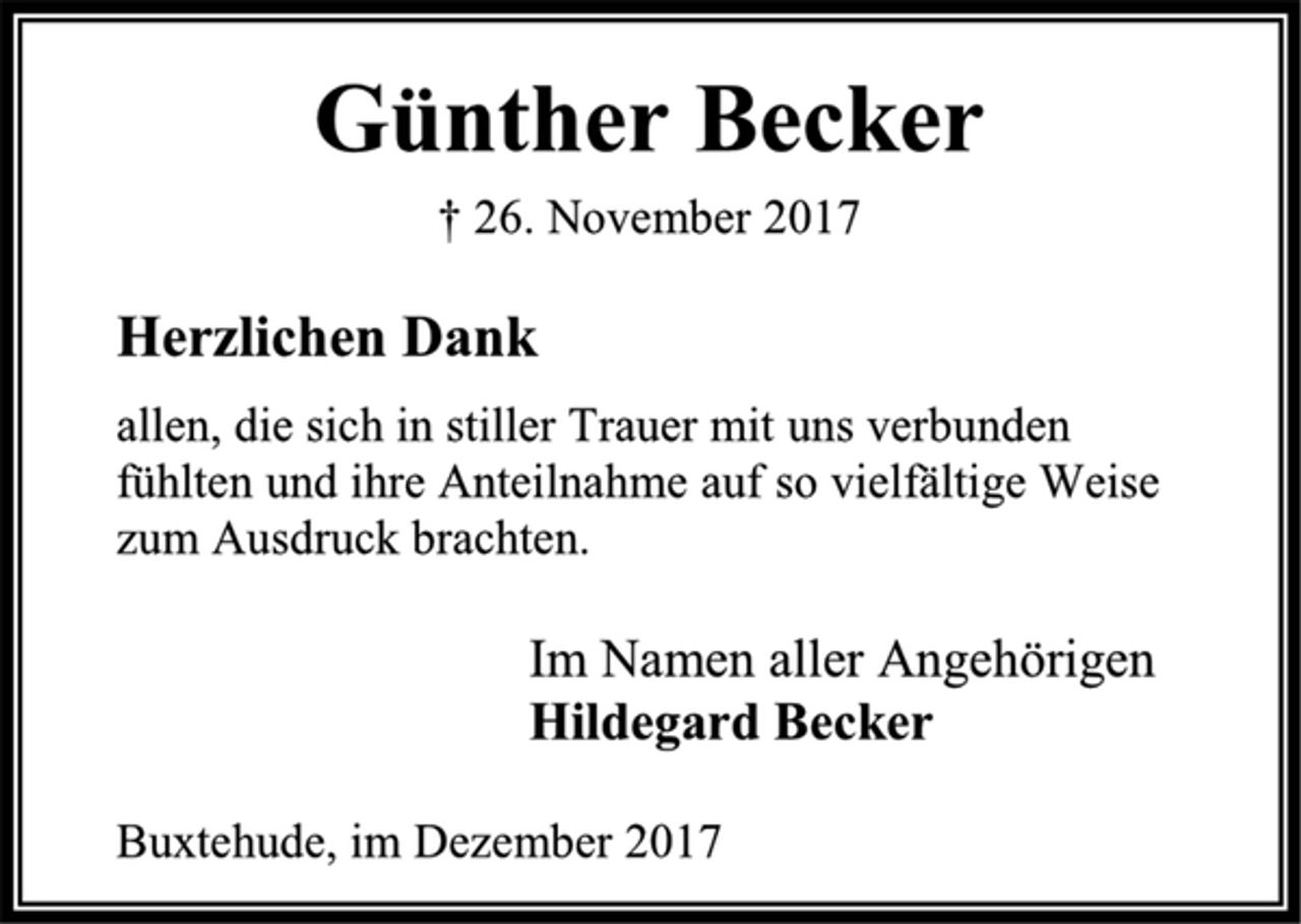 <p>Günther Becker<br />† 26. November 2017<br />Herzlichen Dank<br />allen, die sich in stiller Trauer mit uns verbunden fühlten und ihre Anteilnahme auf so vielfältige Weise zum<br />Ausdruck brachten.<br />Im Namen aller Angehörigen<br />Hildegard Becker<br />Buxtehude, im Dezember 2017</p>