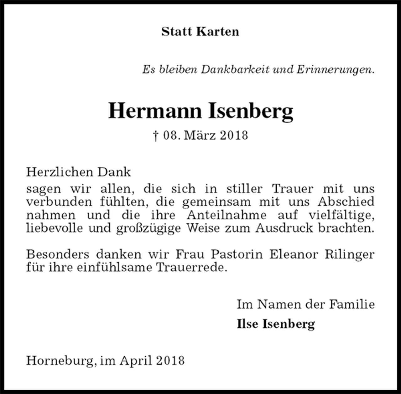 <p>Statt Karten<br />Es bleiben Dankbarkeit und Erinnerungen.<br />Hermann Isenberg<br />† 08. März 2018<br />Herzlichen Dank<br />sagen wir allen, die sich in stiller Trauer mit uns<br />verbunden fühlten, die gemeinsam mit uns Abschied nahmen und die ihre Anteilnahme auf vielfältige,<br />liebevolle und großzügige Weise zum Ausdruck brachten.</p><p>Besonders danken wir Frau Pastorin Eleanor Rilinger für ihre einfühlsame Trauerrede.<br />Im Namen der Familie<br />Ilse Isenberg<br />Horneburg, im April 2018</p>