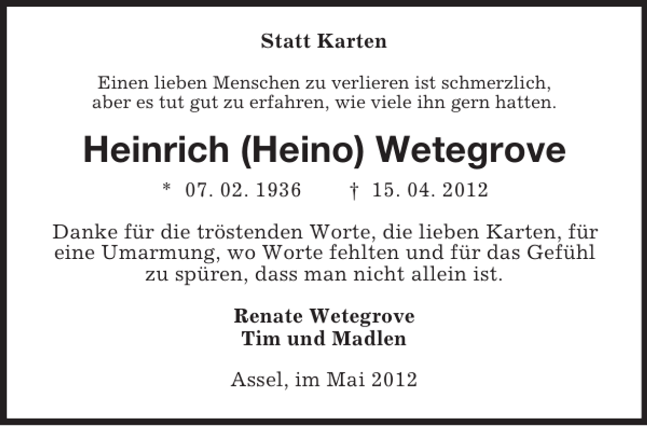 <p>Statt Karten<br />Einen lieben Menschen zu verlieren ist schmerzlich,<br />aber es tut gut zu erfahren, wie viele ihn gern hatten.</p><p>Heinrich (Heino) Wetegrove<br />* 07. 02. 1936</p><p>† 15. 04. 2012</p><p>Danke für die tröstenden Worte, die lieben Karten, für<br />eine Umarmung, wo Worte fehlten und für das Gefühl<br />zu spüren, dass man nicht allein ist.<br />Renate Wetegrove<br />Tim und Madlen<br />Assel, im Mai 2012</p>