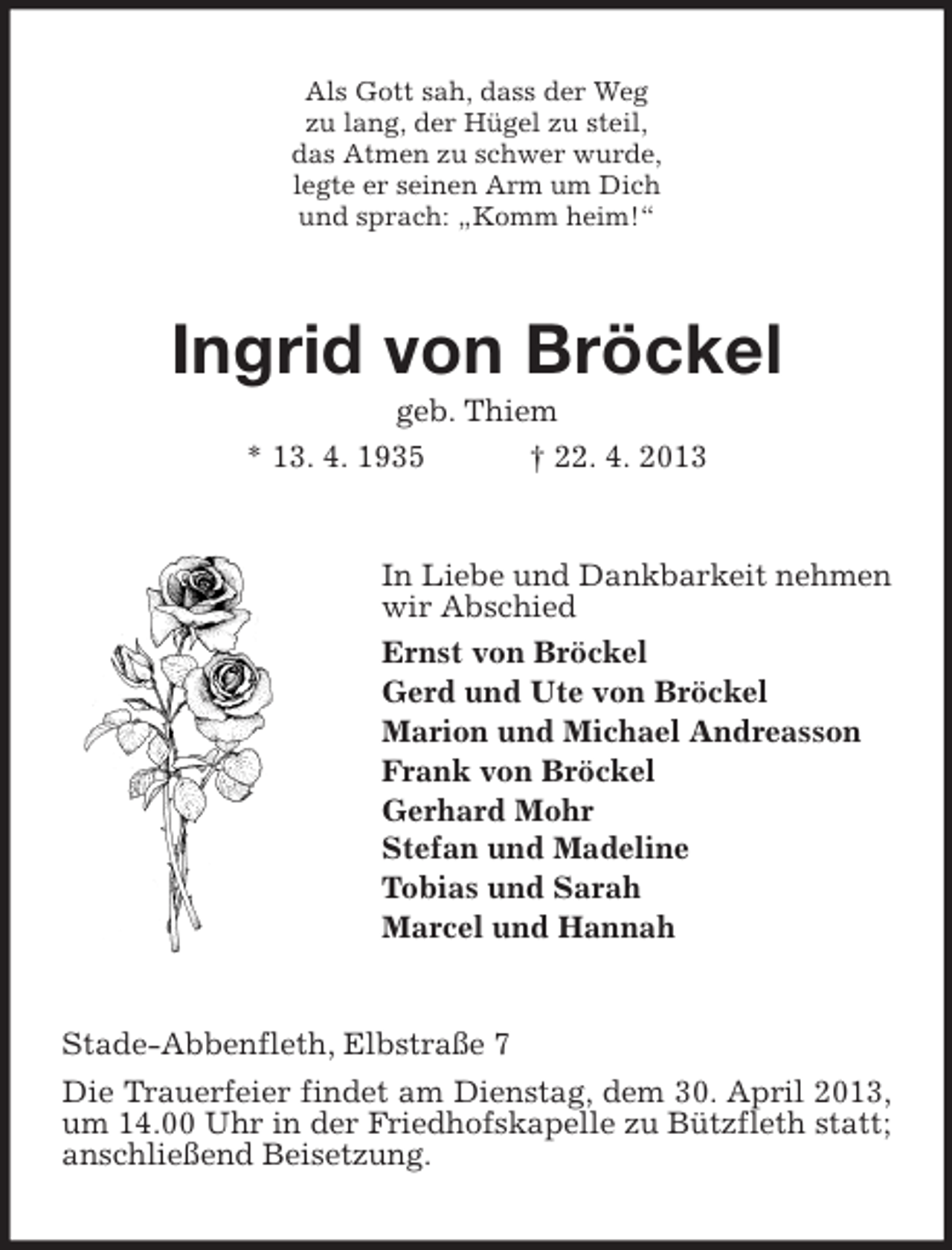 <p>Als Gott sah, dass der Weg<br />zu lang, der Hügel zu steil,<br />das Atmen zu schwer wurde,<br />legte er seinen Arm um Dich<br />und sprach: „Komm heim!“</p><p>Ingrid von Bröckel<br />geb. Thiem<br />* 13. 4. 1935<br />† 22. 4. 2013</p><p>In Liebe und Dankbarkeit nehmen<br />wir Abschied<br />Ernst von Bröckel<br />Gerd und Ute von Bröckel<br />Marion und Michael Andreasson<br />Frank von Bröckel<br />Gerhard Mohr<br />Stefan und Madeline<br />Tobias und Sarah<br />Marcel und Hannah</p><p>Stade-Abbenfleth, Elbstraße 7<br />Die Trauerfeier findet am Dienstag, dem 30. April 2013,<br />um 14.00 Uhr in der Friedhofskapelle zu Bützfleth statt;<br />anschließend Beisetzung.</p>