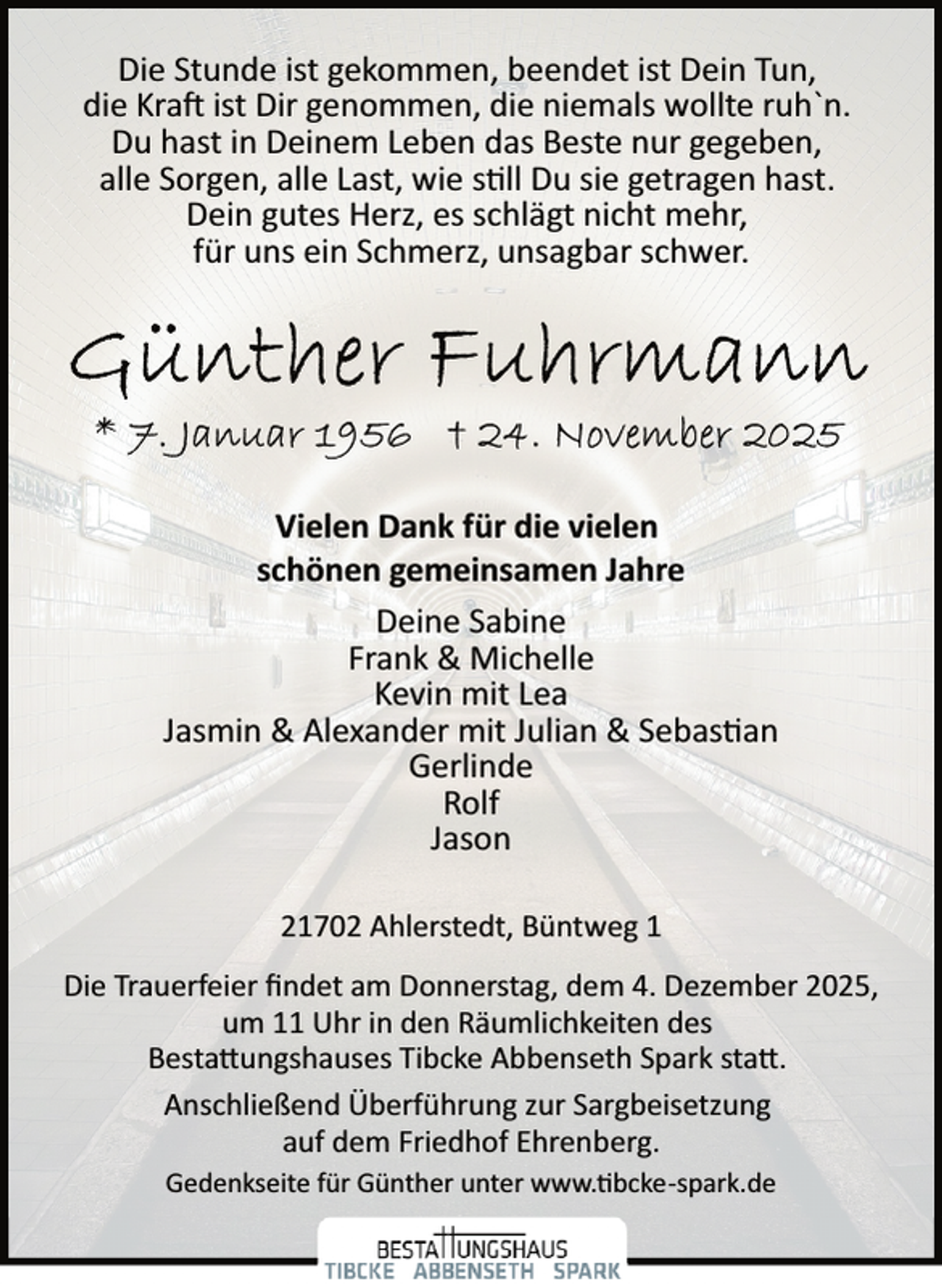 <p>Die Stunde ist gekommen, beendet ist Dein Tun,<br />die Kra ist Dir genommen, die niemals wollte ruh`n.<br />Du hast in Deinem Leben das Beste nur gegeben,<br />alle Sorgen, alle Last, wie s ll Du sie getragen hast.<br />Dein gutes Herz, es schlägt nicht mehr,<br />für uns ein Schmerz, unsagbar schwer.</p><p>Vielen Dank für die vielen<br />schönen gemeinsamen Jahre<br />Deine Sabine<br />Frank &amp; Michelle<br />Kevin mit Lea<br />Jasmin &amp; Alexander mit Julian &amp; Sebas an<br />Gerlinde<br />Rolf<br />Jason<br />21702 Ahlerstedt, Büntweg 1<br />Die Trauerfeier ﬁndet am Donnerstag, dem 4. Dezember 2025,<br />um 11 Uhr in den Räumlichkeiten des<br />Besta�ungshauses Tibcke Abbenseth Spark sta�.<br />Anschließend Überführung zur Sargbeisetzung<br />auf dem Friedhof Ehrenberg.<br />Gedenkseite für Günther unter www. bcke­spark.de</p>