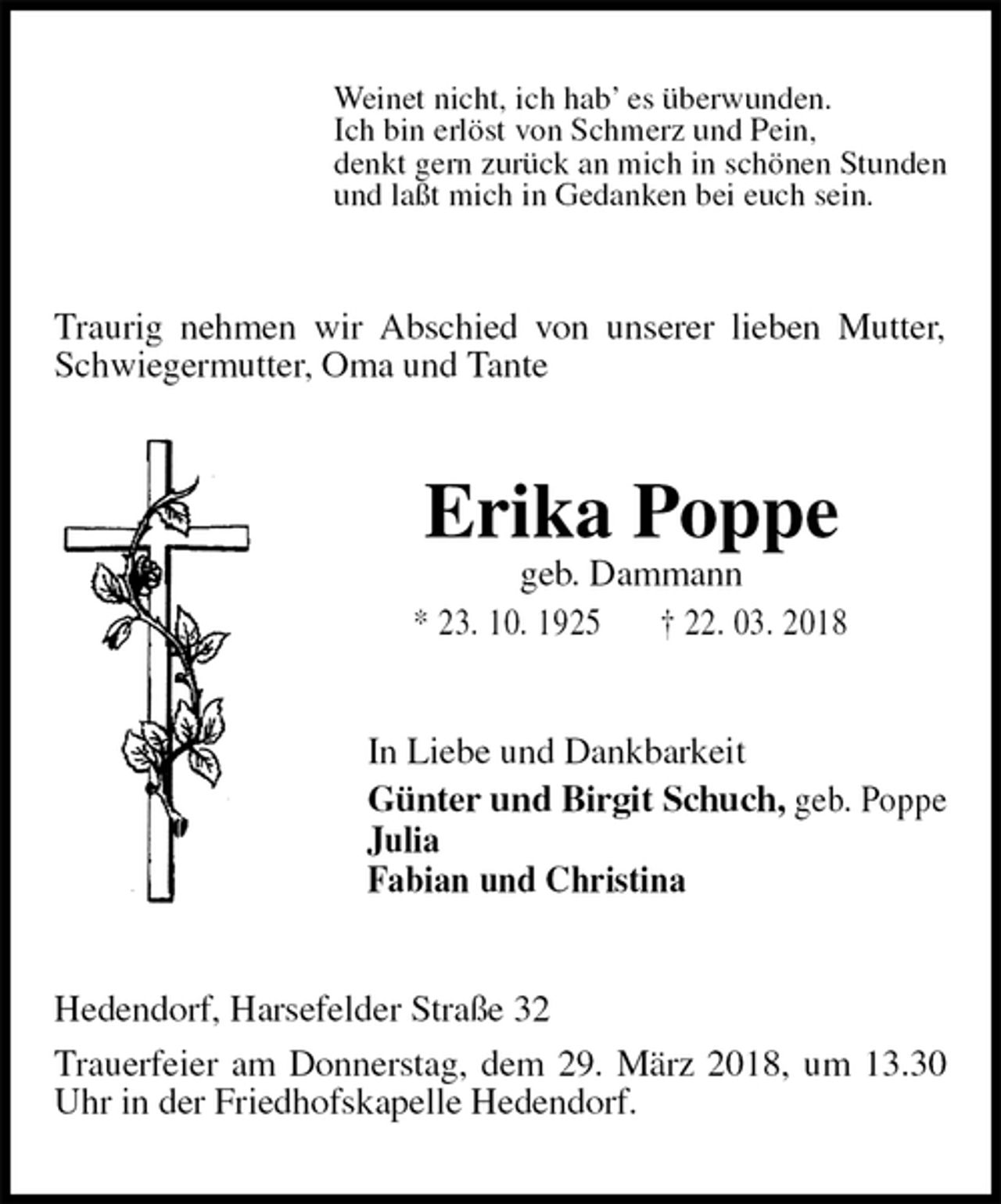 <p>Weinet nicht, ich hab’ es überwunden.<br />Ich bin erlöst von Schmerz und Pein,<br />denkt gern zurück an mich in schönen Stunden<br />und laßt mich in Gedanken bei euch sein.<br />Traurig nehmen wir Abschied von unserer lieben Mutter, Schwiegermutter, Oma und Tante<br />Erika Poppe<br />geb. Dammann<br />* 23. 10. 1925 † 22. 03. 2018<br />In Liebe und Dankbarkeit<br />Günter und Birgit Schuch, geb. Poppe<br />Julia<br />Fabian und Christina<br />Hedendorf, Harsefelder Straße 32<br />Trauerfeier am Donnerstag, dem 29. März 2018, um 13.30 Uhr in der Friedhofskapelle Hedendorf.</p>