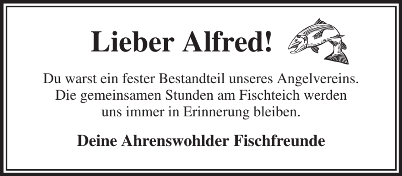 <p>Lieber Alfred!<br />Du warst ein fester Bestandteil unseres Angelvereins.<br />Die gemeinsamen Stunden am Fischteich werden<br />uns immer in Erinnerung bleiben.<br />Deine Ahrenswohlder Fischfreunde</p>