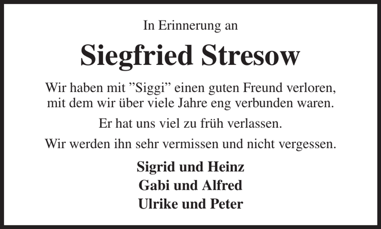 <p>In Erinnerung an<br />Siegfried Stresow<br />Wir haben mit ”Siggi” einen guten Freund verloren,<br />mit dem wir über viele Jahre eng verbunden waren.<br />Er hat uns viel zu früh verlassen.<br />Wir werden ihn sehr vermissen und nicht vergessen.<br />Sigrid und Heinz<br />Gabi und Alfred<br />Ulrike und Peter</p>