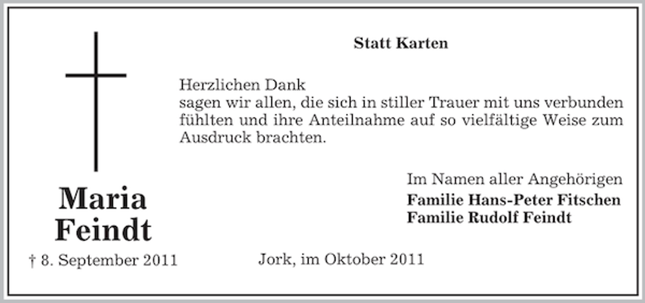 <p>Statt Karten<br />Herzlichen Dank<br />sagen wir allen, die sich in stiller Trauer mit uns verbunden<br />fühlten und ihre Anteilnahme auf so vielfältige Weise zum<br />Ausdruck brachten.</p><p>Maria<br />Feindt<br />† 8. September 2011</p><p>Im Namen aller Angehörigen<br />Familie Hans-Peter Fitschen<br />Familie Rudolf Feindt<br />Jork, im Oktober 2011</p>