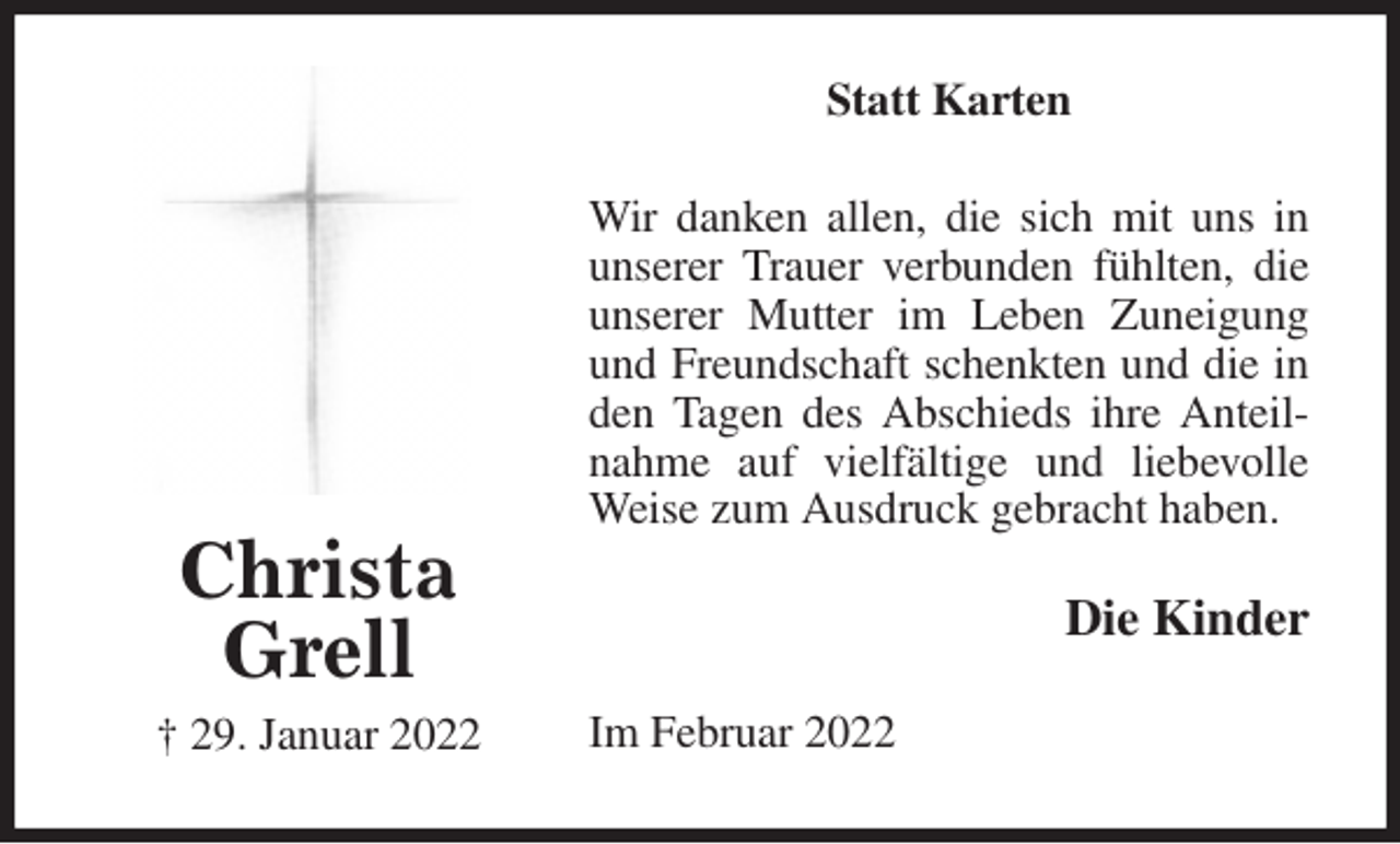 <p>Statt Karten<br />Wir danken allen, die sich mit uns in unserer Trauer verbunden fühlten, die unserer Mutter im Leben Zuneigung und Freundschaft schenkten und die in den Tagen des Abschieds ihre Anteilnahme auf vielfältige und liebevolle Weise zum Ausdruck gebracht haben.<br />Im Februar 2022<br />Die Kinder<br />Christa<br />Grell<br />† 29. Januar 2022</p>